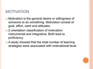 MOTIVATION 
 Motivation is the general desire or willingness of 
someone to do something. Motivation consist of 
goal, effort, want and attitudes. 
 2 orientation classification of motivation: 
instrumental and integrative. Both lead to 
proficiency 
 A study showed that the total number of learning 
strategies were associated with motivational level. 
 