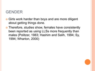 GENDER 
 Girls work harder than boys and are more diligent 
about getting things done. 
 Therefore, studies show, females have consistently 
been reported as using LLSs more frequently than 
males (Politzer, 1983; Hashim and Salih, 1994; Sy, 
1994; Wharton, 2000) 
 