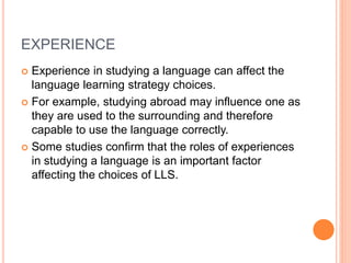 EXPERIENCE 
 Experience in studying a language can affect the 
language learning strategy choices. 
 For example, studying abroad may influence one as 
they are used to the surrounding and therefore 
capable to use the language correctly. 
 Some studies confirm that the roles of experiences 
in studying a language is an important factor 
affecting the choices of LLS. 
 
