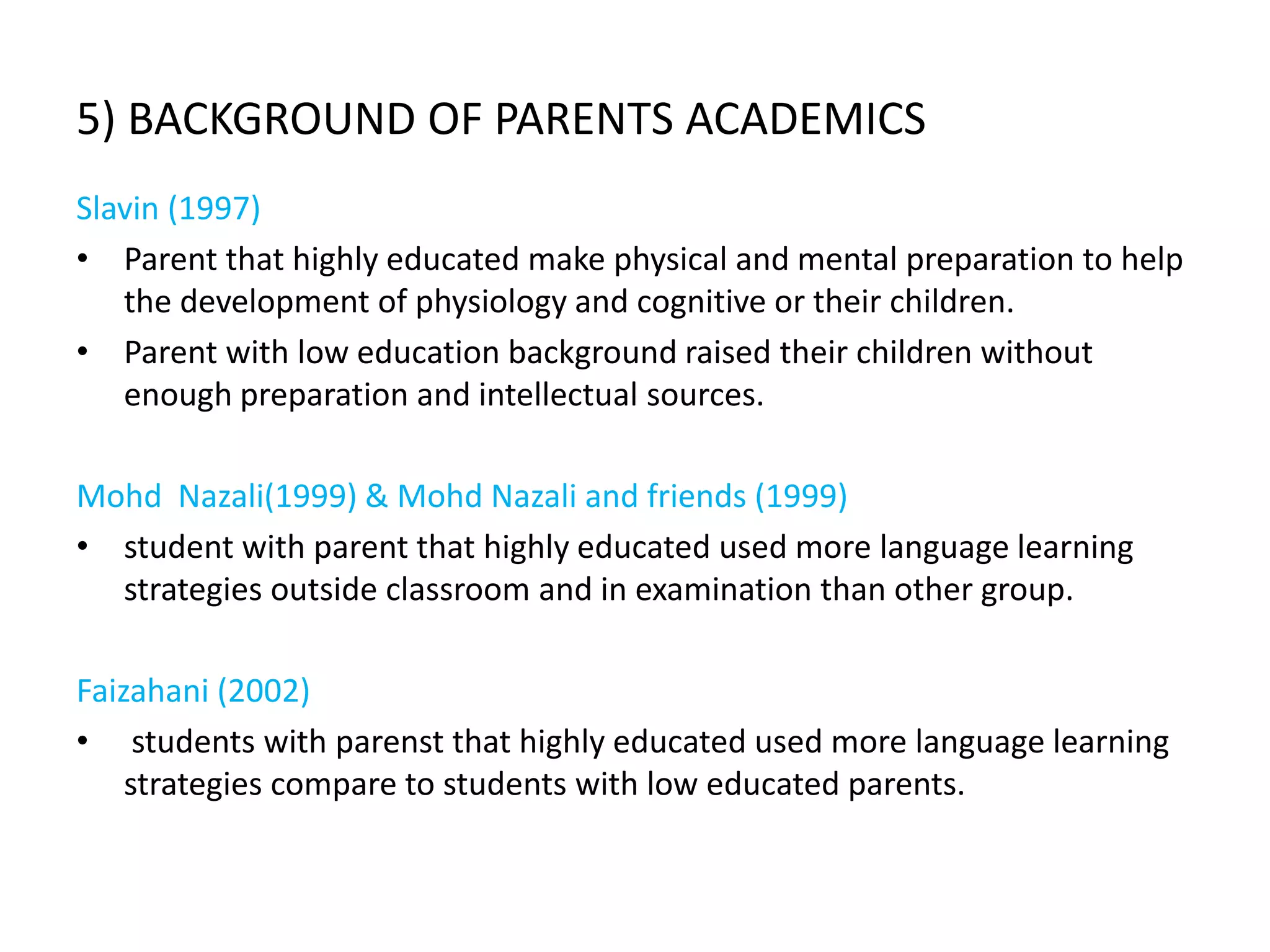 5) BACKGROUND OF PARENTS ACADEMICS
Slavin (1997)
• Parent that highly educated make physical and mental preparation to help
   the development of physiology and cognitive or their children.
• Parent with low education background raised their children without
   enough preparation and intellectual sources.

Mohd Nazali(1999) & Mohd Nazali and friends (1999)
• student with parent that highly educated used more language learning
  strategies outside classroom and in examination than other group.

Faizahani (2002)
• students with parenst that highly educated used more language learning
    strategies compare to students with low educated parents.
 