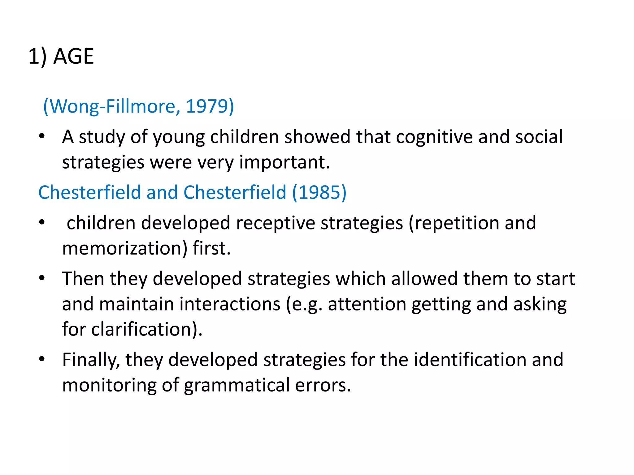 1) AGE
 (Wong-Fillmore, 1979)
• A study of young children showed that cognitive and social
   strategies were very important.
Chesterfield and Chesterfield (1985)
• children developed receptive strategies (repetition and
   memorization) first.
• Then they developed strategies which allowed them to start
   and maintain interactions (e.g. attention getting and asking
   for clarification).
• Finally, they developed strategies for the identification and
   monitoring of grammatical errors.
 