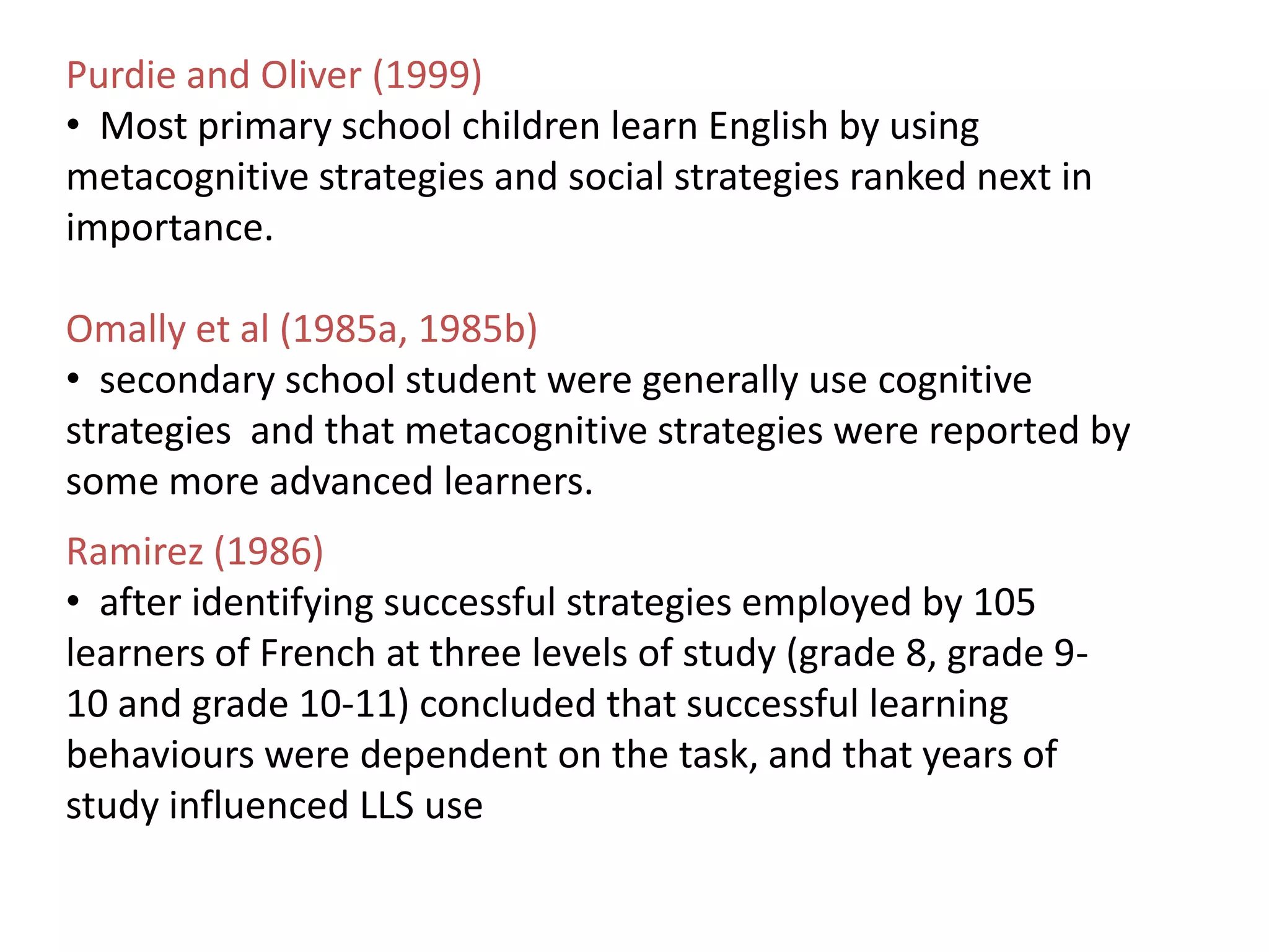 Purdie and Oliver (1999)
• Most primary school children learn English by using
metacognitive strategies and social strategies ranked next in
importance.

Omally et al (1985a, 1985b)
• secondary school student were generally use cognitive
strategies and that metacognitive strategies were reported by
some more advanced learners.
Ramirez (1986)
• after identifying successful strategies employed by 105
learners of French at three levels of study (grade 8, grade 9-
10 and grade 10-11) concluded that successful learning
behaviours were dependent on the task, and that years of
study influenced LLS use
 