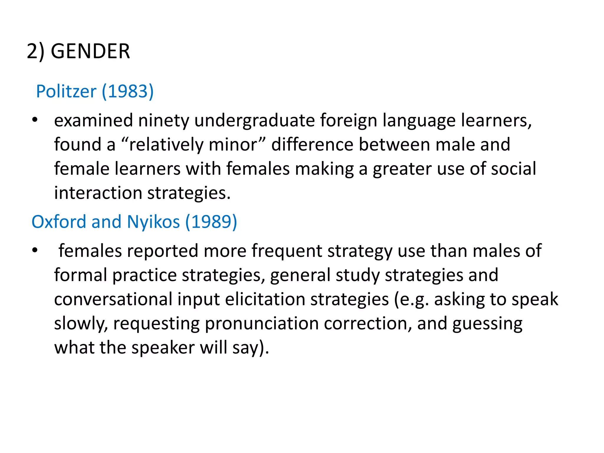 2) GENDER
 Politzer (1983)
• examined ninety undergraduate foreign language learners,
   found a “relatively minor” difference between male and
   female learners with females making a greater use of social
   interaction strategies.
Oxford and Nyikos (1989)
• females reported more frequent strategy use than males of
   formal practice strategies, general study strategies and
   conversational input elicitation strategies (e.g. asking to speak
   slowly, requesting pronunciation correction, and guessing
   what the speaker will say).
 