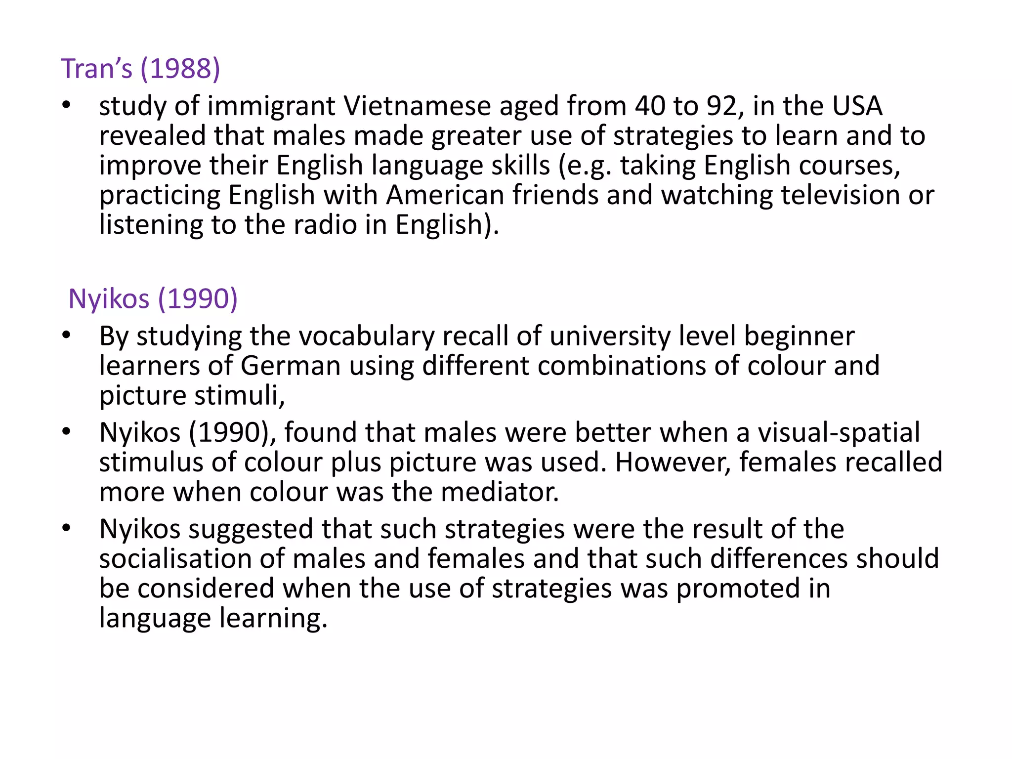 Tran’s (1988)
• study of immigrant Vietnamese aged from 40 to 92, in the USA
   revealed that males made greater use of strategies to learn and to
   improve their English language skills (e.g. taking English courses,
   practicing English with American friends and watching television or
   listening to the radio in English).

 Nyikos (1990)
• By studying the vocabulary recall of university level beginner
   learners of German using different combinations of colour and
   picture stimuli,
• Nyikos (1990), found that males were better when a visual-spatial
   stimulus of colour plus picture was used. However, females recalled
   more when colour was the mediator.
• Nyikos suggested that such strategies were the result of the
   socialisation of males and females and that such differences should
   be considered when the use of strategies was promoted in
   language learning.
 