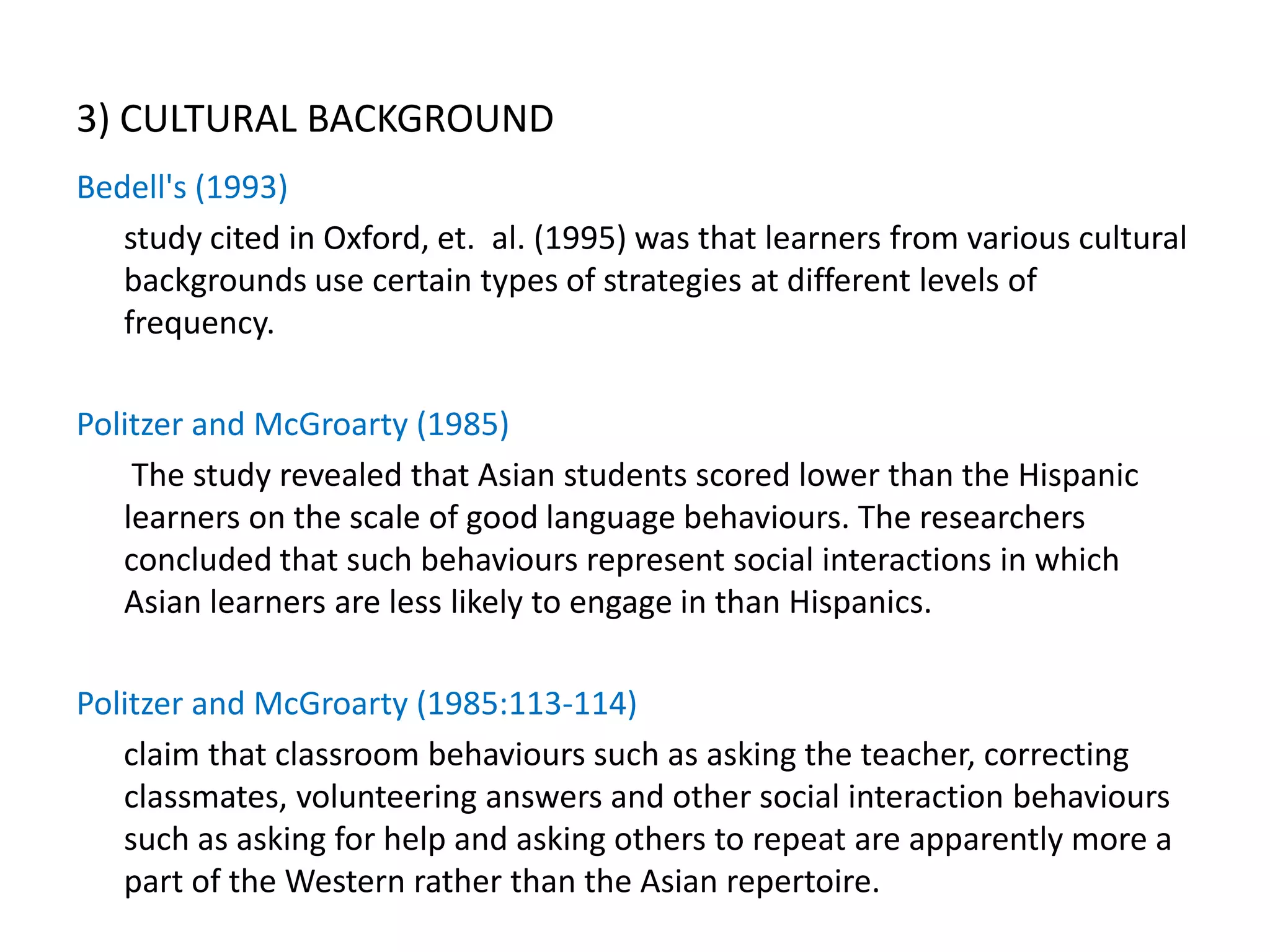 3) CULTURAL BACKGROUND
Bedell's (1993)
   study cited in Oxford, et. al. (1995) was that learners from various cultural
   backgrounds use certain types of strategies at different levels of
   frequency.

Politzer and McGroarty (1985)
    The study revealed that Asian students scored lower than the Hispanic
   learners on the scale of good language behaviours. The researchers
   concluded that such behaviours represent social interactions in which
   Asian learners are less likely to engage in than Hispanics.

Politzer and McGroarty (1985:113-114)
   claim that classroom behaviours such as asking the teacher, correcting
   classmates, volunteering answers and other social interaction behaviours
   such as asking for help and asking others to repeat are apparently more a
   part of the Western rather than the Asian repertoire.
 