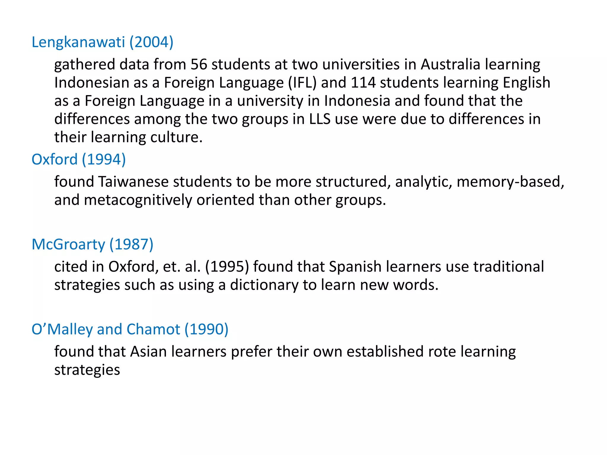 Lengkanawati (2004)
   gathered data from 56 students at two universities in Australia learning
   Indonesian as a Foreign Language (IFL) and 114 students learning English
   as a Foreign Language in a university in Indonesia and found that the
   differences among the two groups in LLS use were due to differences in
   their learning culture.
Oxford (1994)
   found Taiwanese students to be more structured, analytic, memory-based,
   and metacognitively oriented than other groups.

McGroarty (1987)
  cited in Oxford, et. al. (1995) found that Spanish learners use traditional
  strategies such as using a dictionary to learn new words.

O’Malley and Chamot (1990)
  found that Asian learners prefer their own established rote learning
  strategies
 