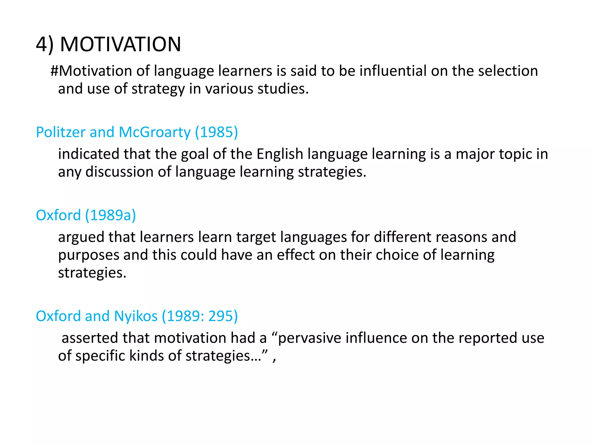 4) MOTIVATION
  #Motivation of language learners is said to be influential on the selection
   and use of strategy in various studies.

Politzer and McGroarty (1985)
   indicated that the goal of the English language learning is a major topic in
   any discussion of language learning strategies.

Oxford (1989a)
   argued that learners learn target languages for different reasons and
   purposes and this could have an effect on their choice of learning
   strategies.

Oxford and Nyikos (1989: 295)
   asserted that motivation had a “pervasive influence on the reported use
   of specific kinds of strategies…” ,
 