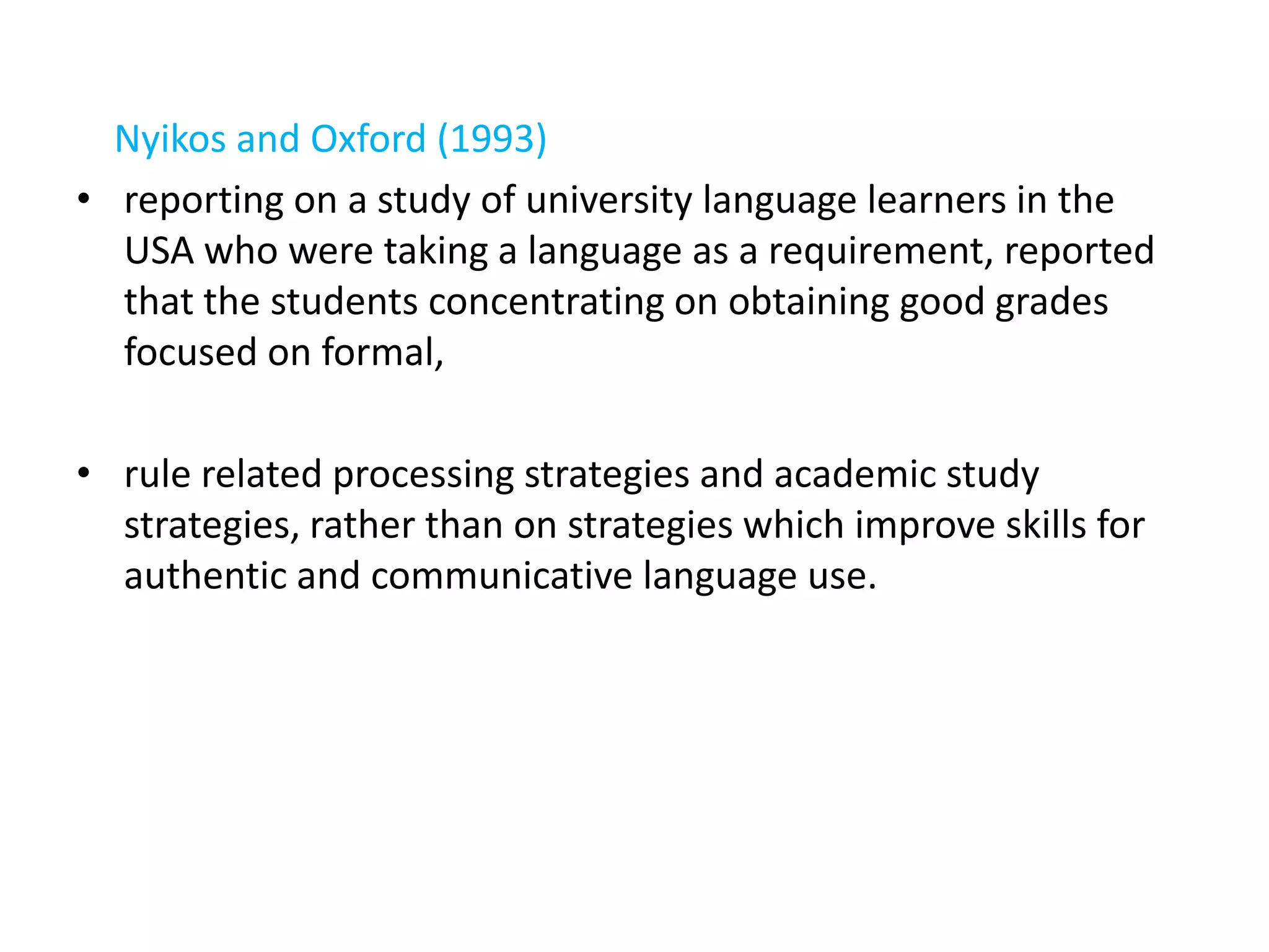 Nyikos and Oxford (1993)
• reporting on a study of university language learners in the
  USA who were taking a language as a requirement, reported
  that the students concentrating on obtaining good grades
  focused on formal,

• rule related processing strategies and academic study
  strategies, rather than on strategies which improve skills for
  authentic and communicative language use.
 