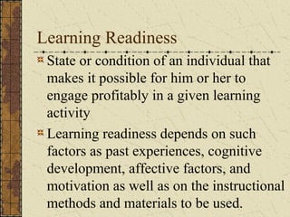 Learning Readiness
 State or condition of an individual that
 makes it possible for him or her to
 engage profitably in a given learning
 activity
 Learning readiness depends on such
 factors as past experiences, cognitive
 development, affective factors, and
 motivation as well as on the instructional
 methods and materials to be used.
 
