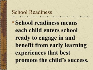 School Readiness
 School readiness means
 each child enters school
 ready to engage in and
 benefit from early learning
 experiences that best
 promote the child’s success.
 
