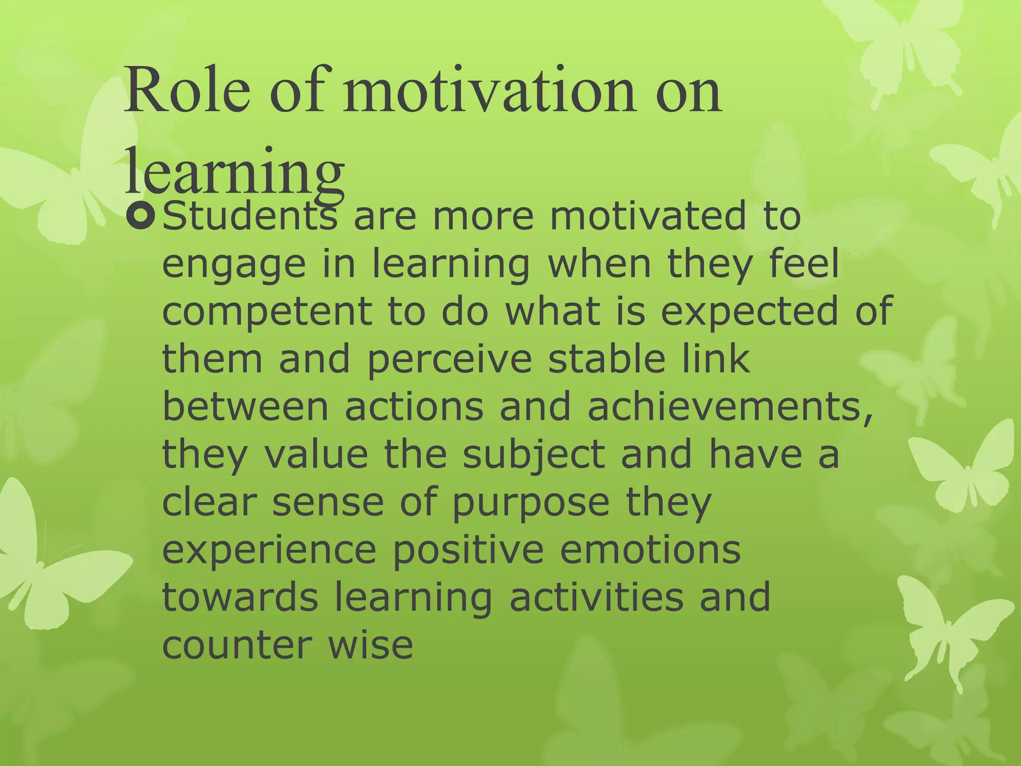 Role of motivation on
learning
Students are more motivated to
engage in learning when they feel
competent to do what is expected of
them and perceive stable link
between actions and achievements,
they value the subject and have a
clear sense of purpose they
experience positive emotions
towards learning activities and
counter wise
 