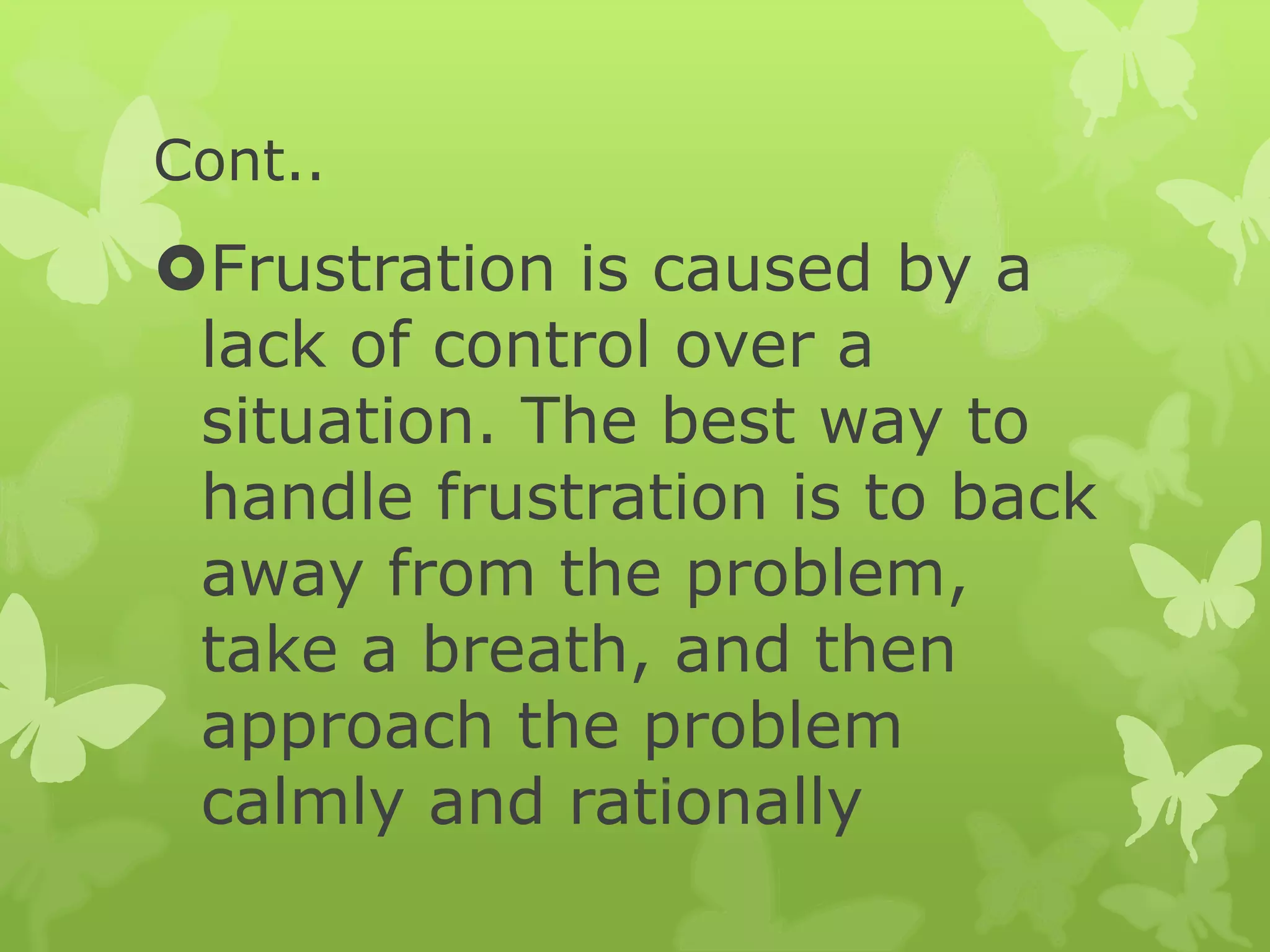Cont..
Frustration is caused by a
lack of control over a
situation. The best way to
handle frustration is to back
away from the problem,
take a breath, and then
approach the problem
calmly and rationally
 