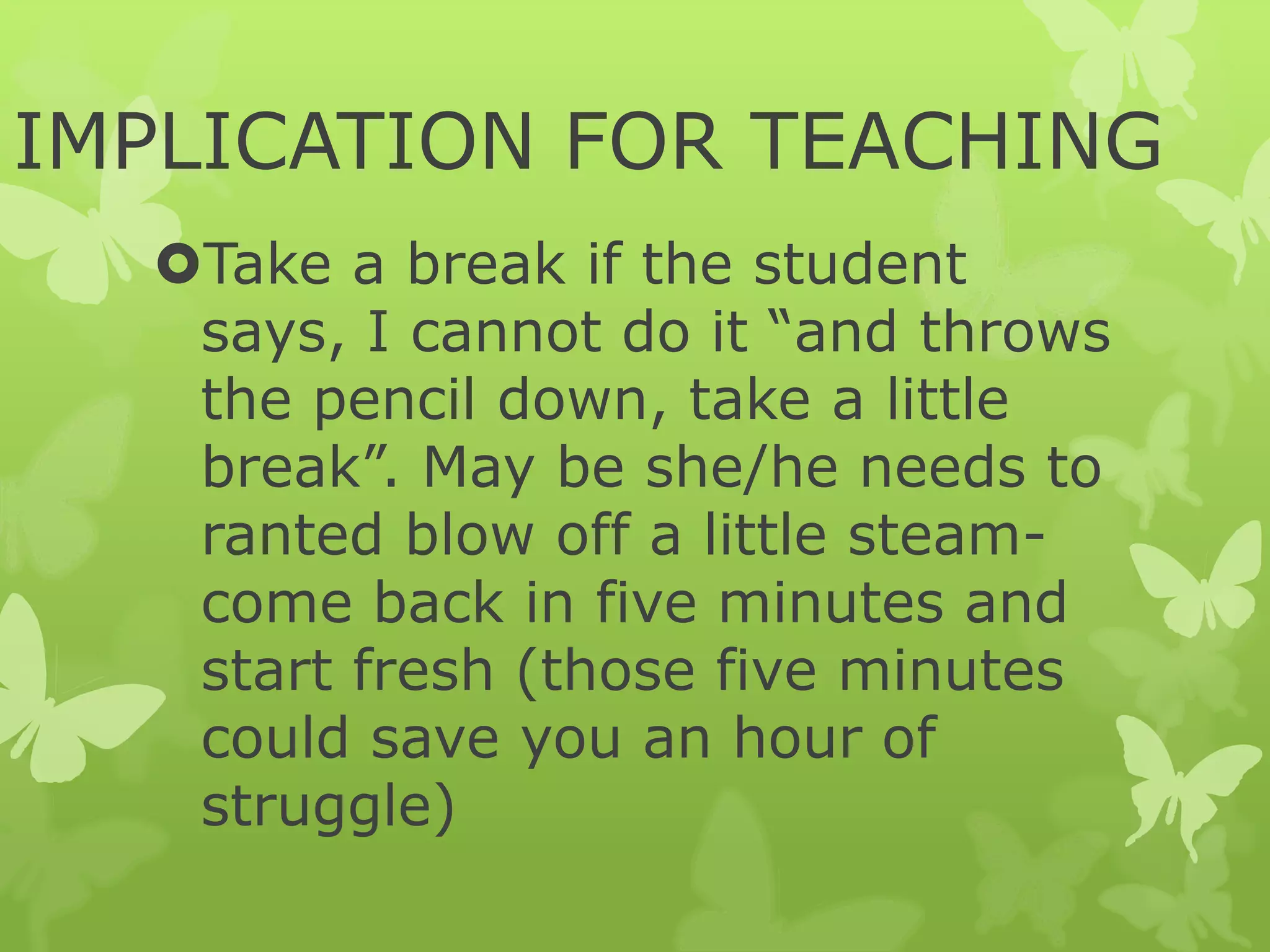 IMPLICATION FOR TEACHING
Take a break if the student
says, I cannot do it “and throws
the pencil down, take a little
break”. May be she/he needs to
ranted blow off a little steam-
come back in five minutes and
start fresh (those five minutes
could save you an hour of
struggle)
 
