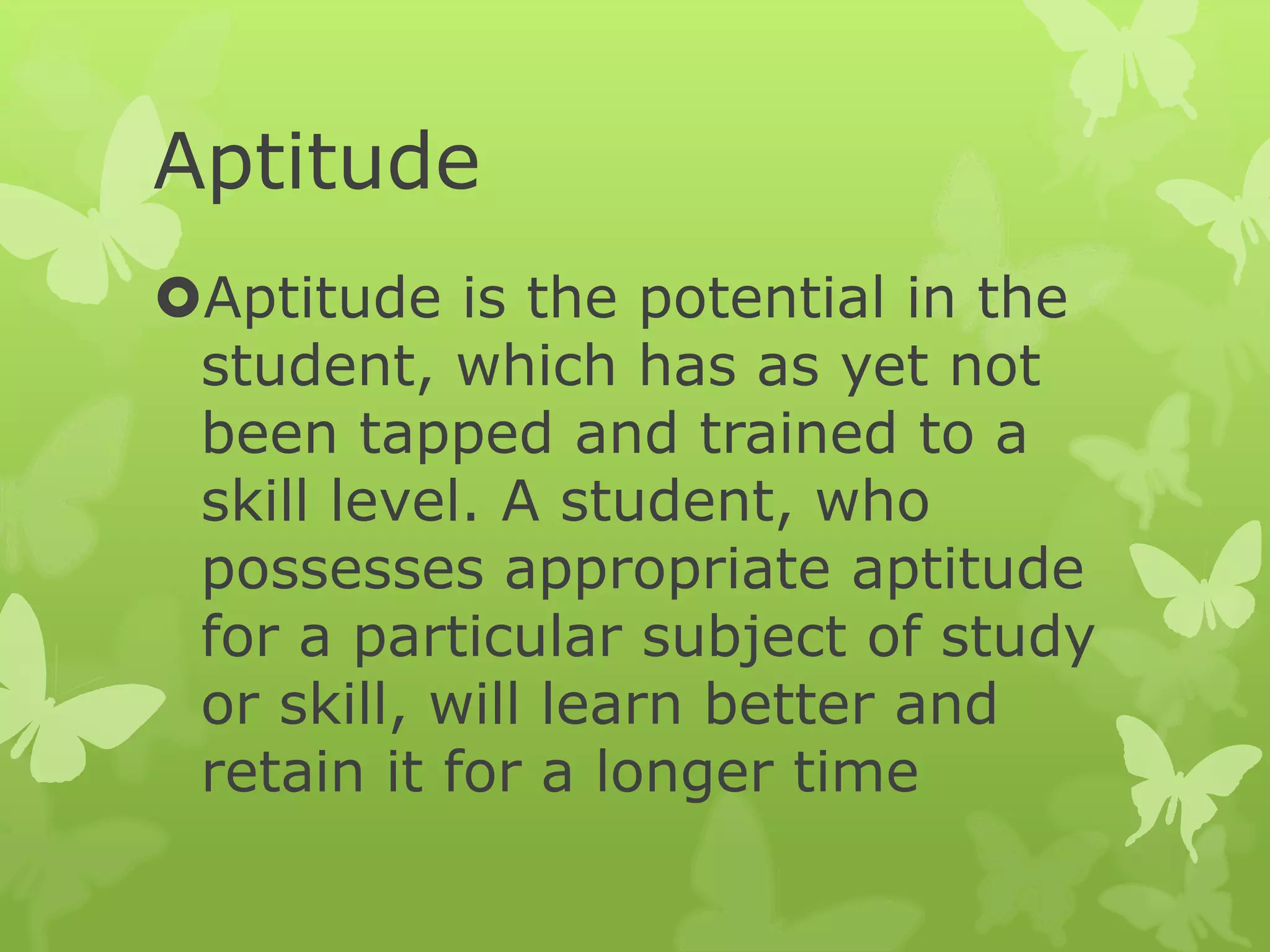 Aptitude
Aptitude is the potential in the
student, which has as yet not
been tapped and trained to a
skill level. A student, who
possesses appropriate aptitude
for a particular subject of study
or skill, will learn better and
retain it for a longer time
 