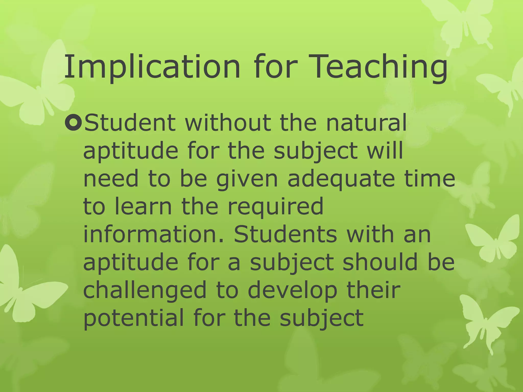 Implication for Teaching
Student without the natural
aptitude for the subject will
need to be given adequate time
to learn the required
information. Students with an
aptitude for a subject should be
challenged to develop their
potential for the subject
 