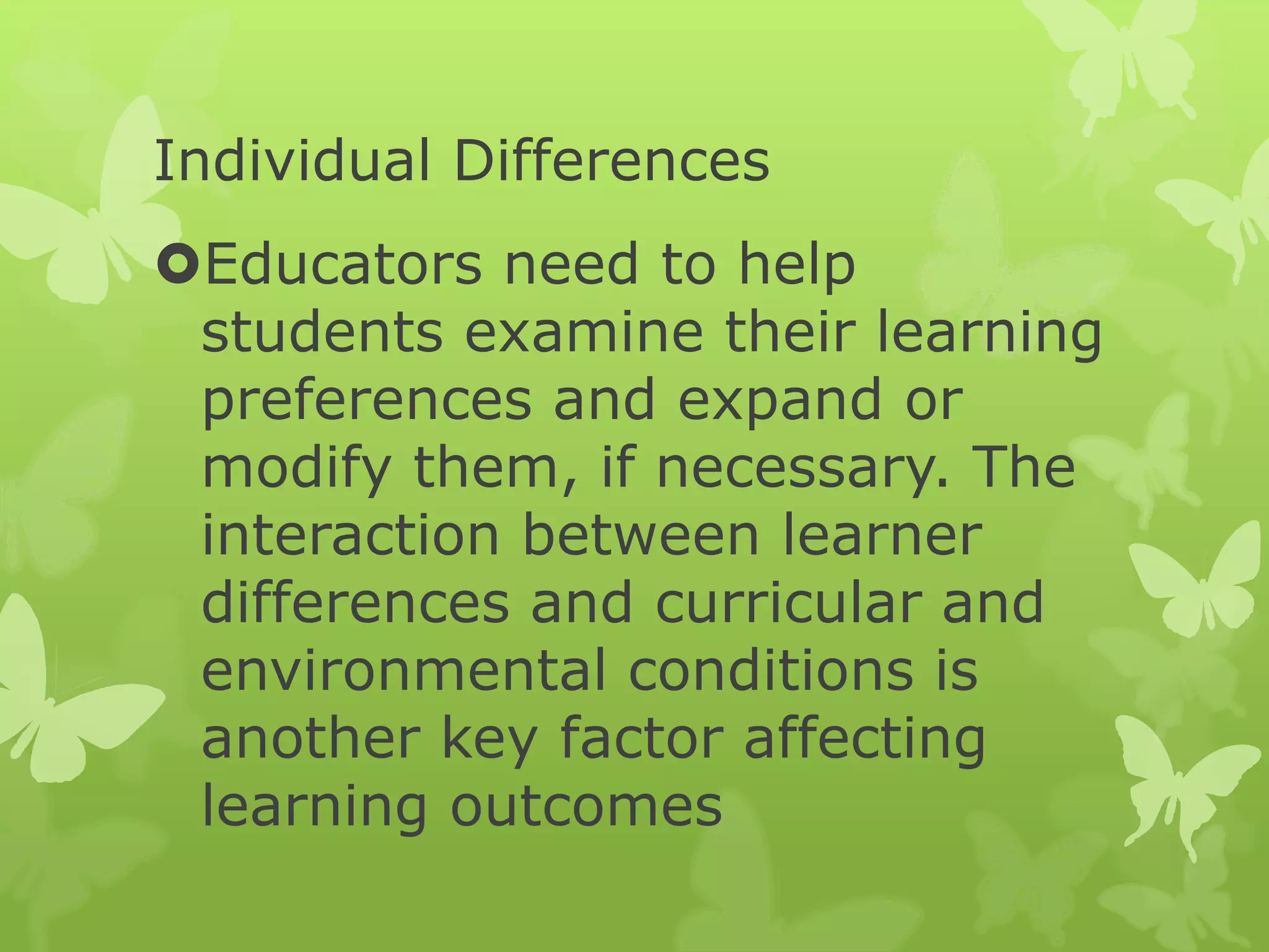 Individual Differences
Educators need to help
students examine their learning
preferences and expand or
modify them, if necessary. The
interaction between learner
differences and curricular and
environmental conditions is
another key factor affecting
learning outcomes
 