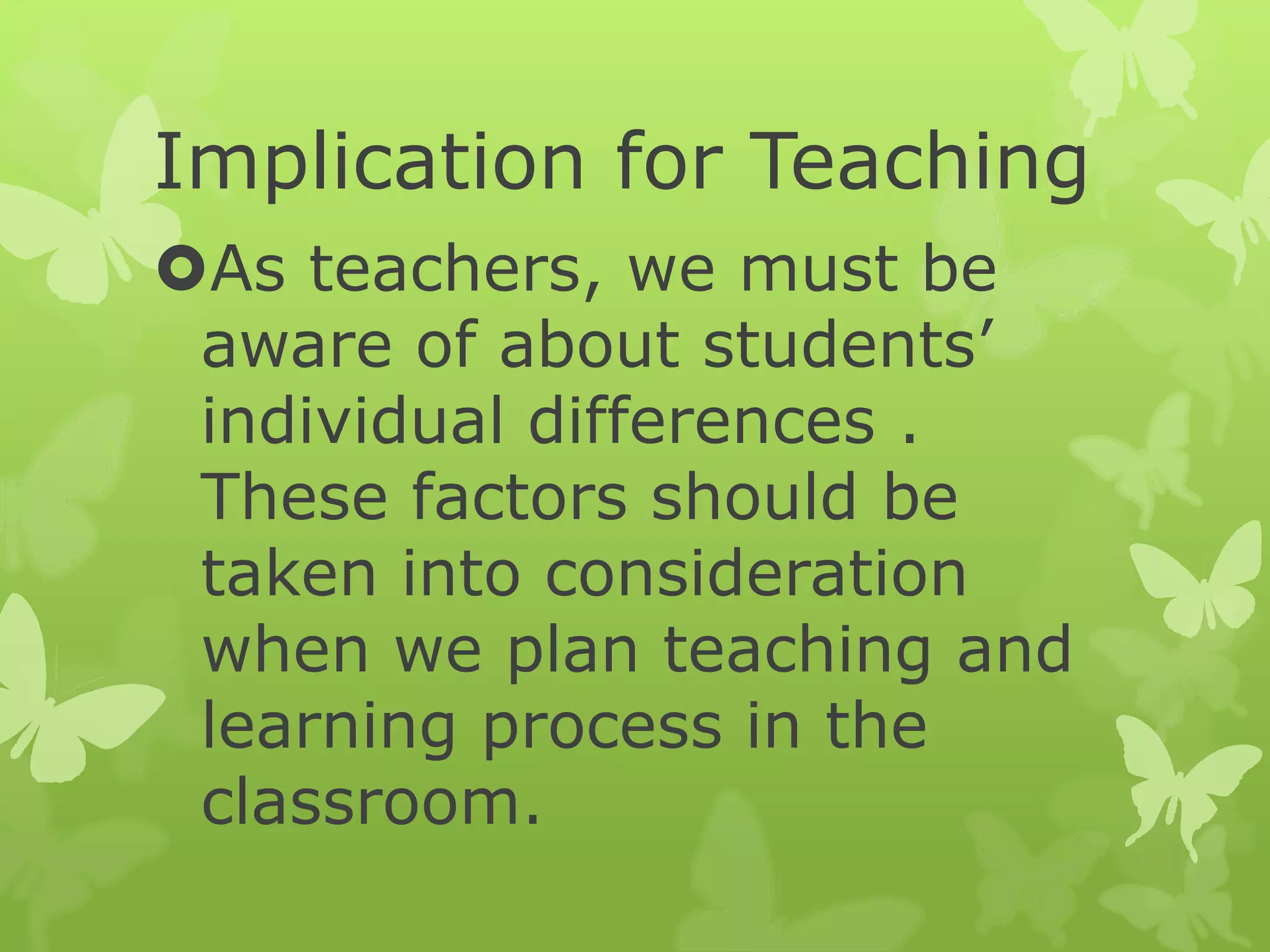 Implication for Teaching
As teachers, we must be
aware of about students’
individual differences .
These factors should be
taken into consideration
when we plan teaching and
learning process in the
classroom.
 