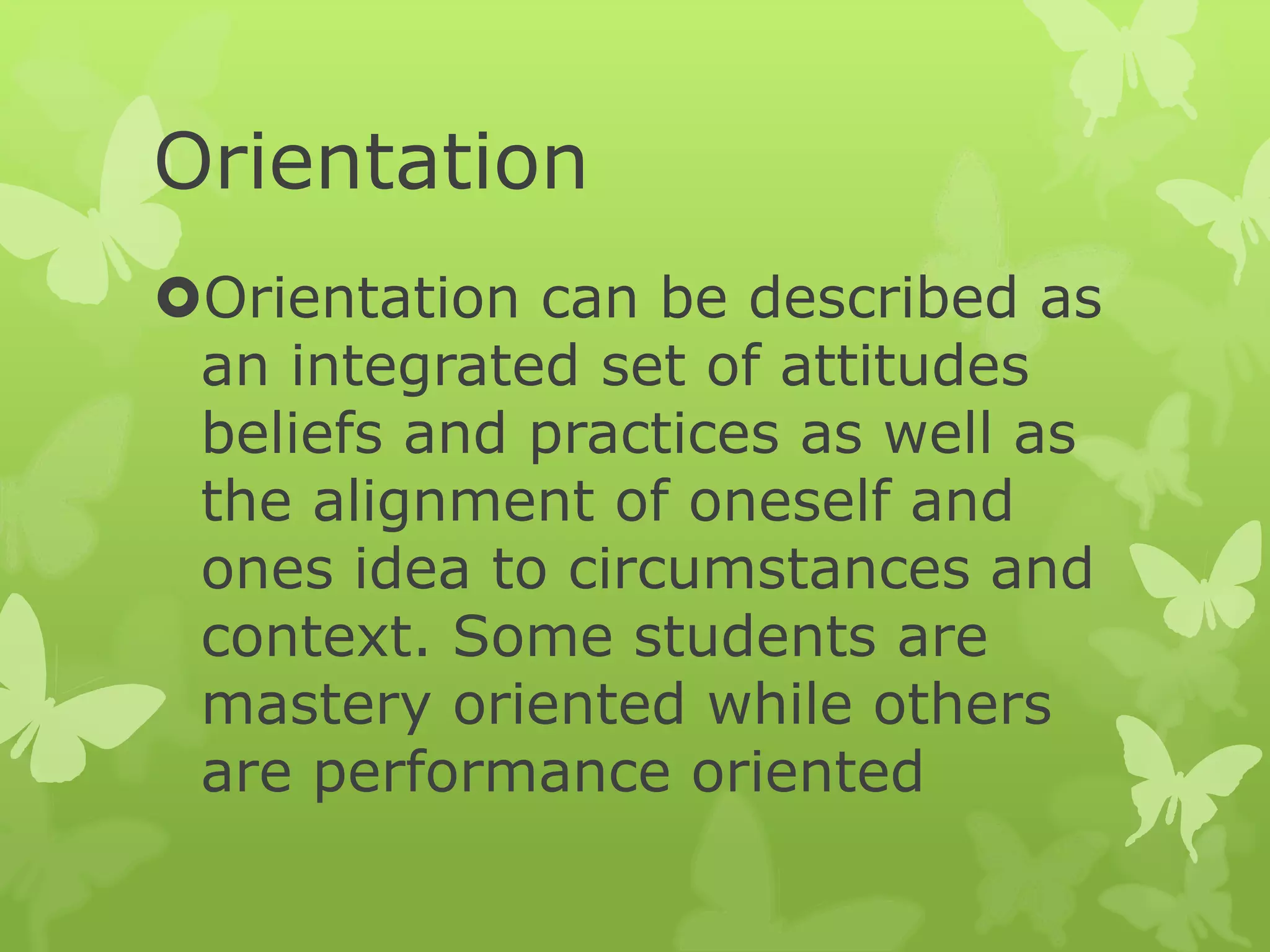 Orientation
Orientation can be described as
an integrated set of attitudes
beliefs and practices as well as
the alignment of oneself and
ones idea to circumstances and
context. Some students are
mastery oriented while others
are performance oriented
 