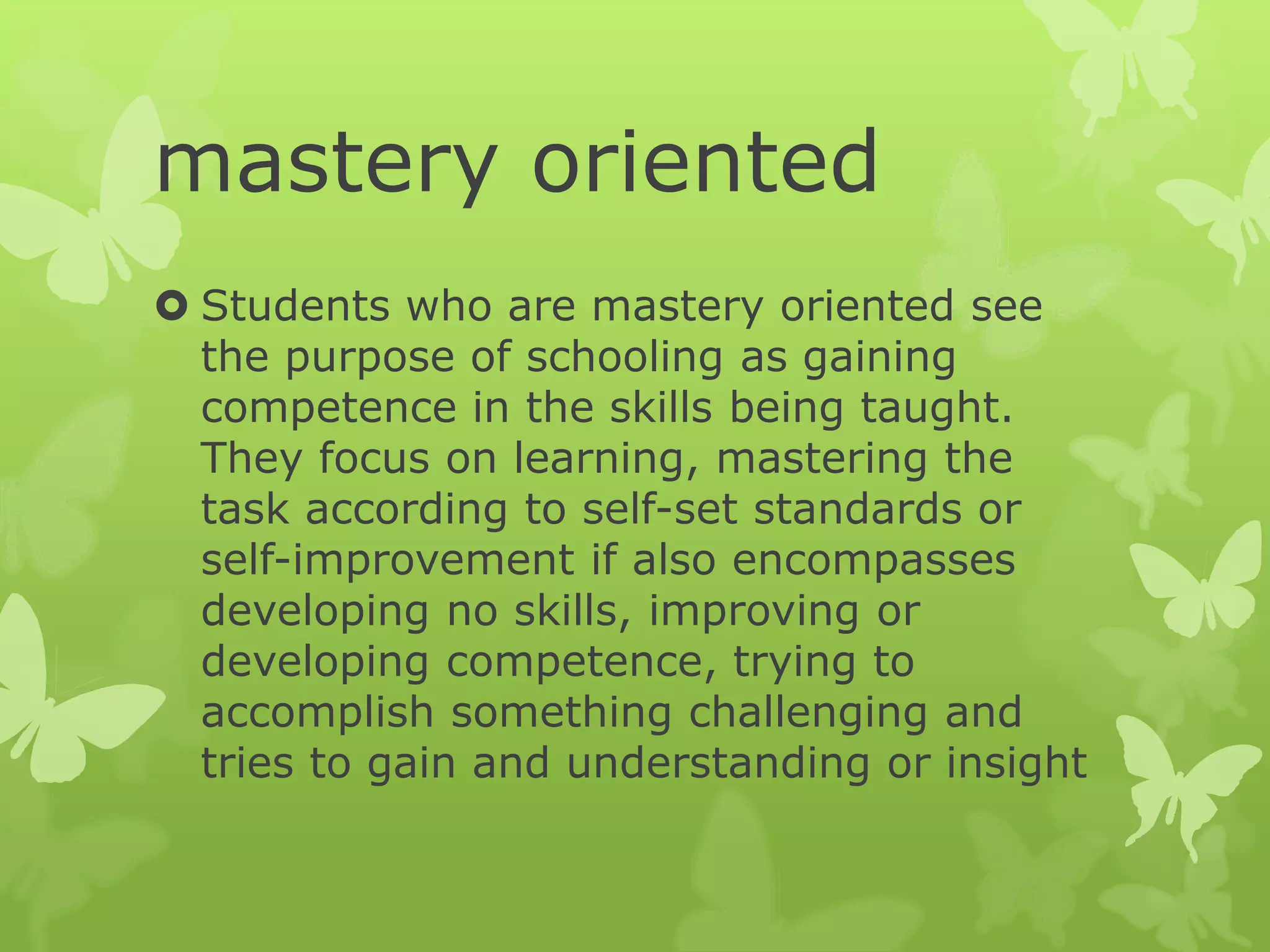 mastery oriented
 Students who are mastery oriented see
the purpose of schooling as gaining
competence in the skills being taught.
They focus on learning, mastering the
task according to self-set standards or
self-improvement if also encompasses
developing no skills, improving or
developing competence, trying to
accomplish something challenging and
tries to gain and understanding or insight
 