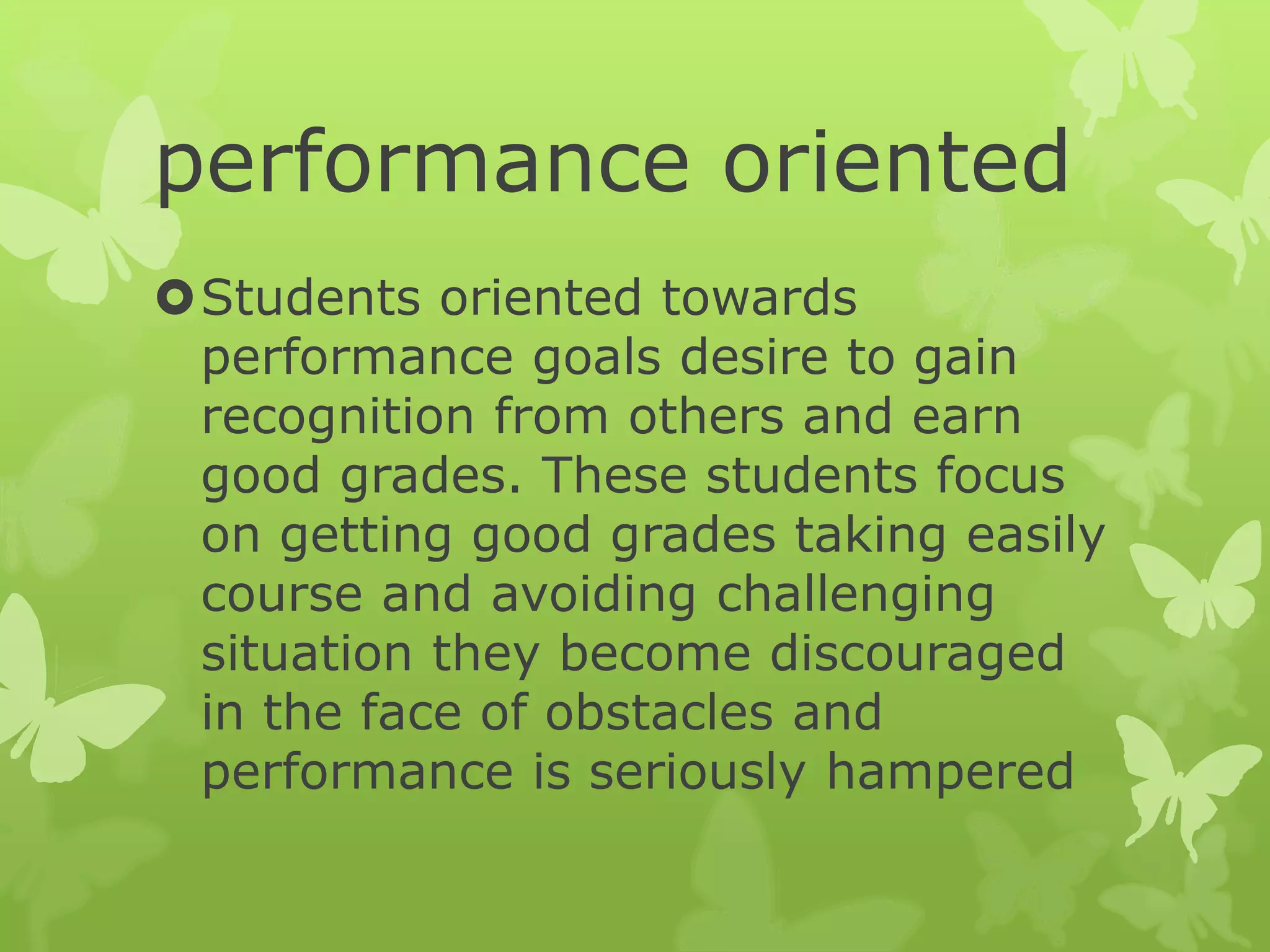 performance oriented
Students oriented towards
performance goals desire to gain
recognition from others and earn
good grades. These students focus
on getting good grades taking easily
course and avoiding challenging
situation they become discouraged
in the face of obstacles and
performance is seriously hampered
 