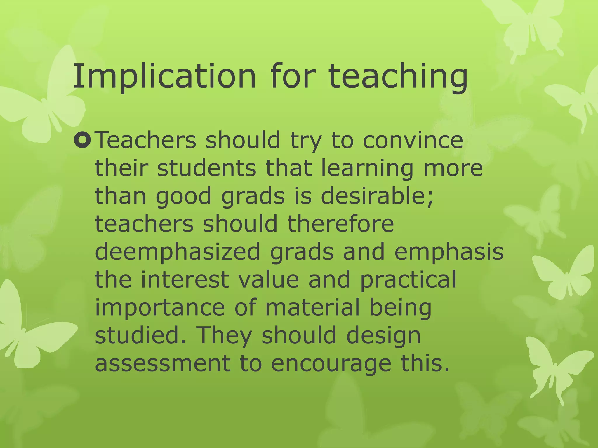 Implication for teaching
Teachers should try to convince
their students that learning more
than good grads is desirable;
teachers should therefore
deemphasized grads and emphasis
the interest value and practical
importance of material being
studied. They should design
assessment to encourage this.
 