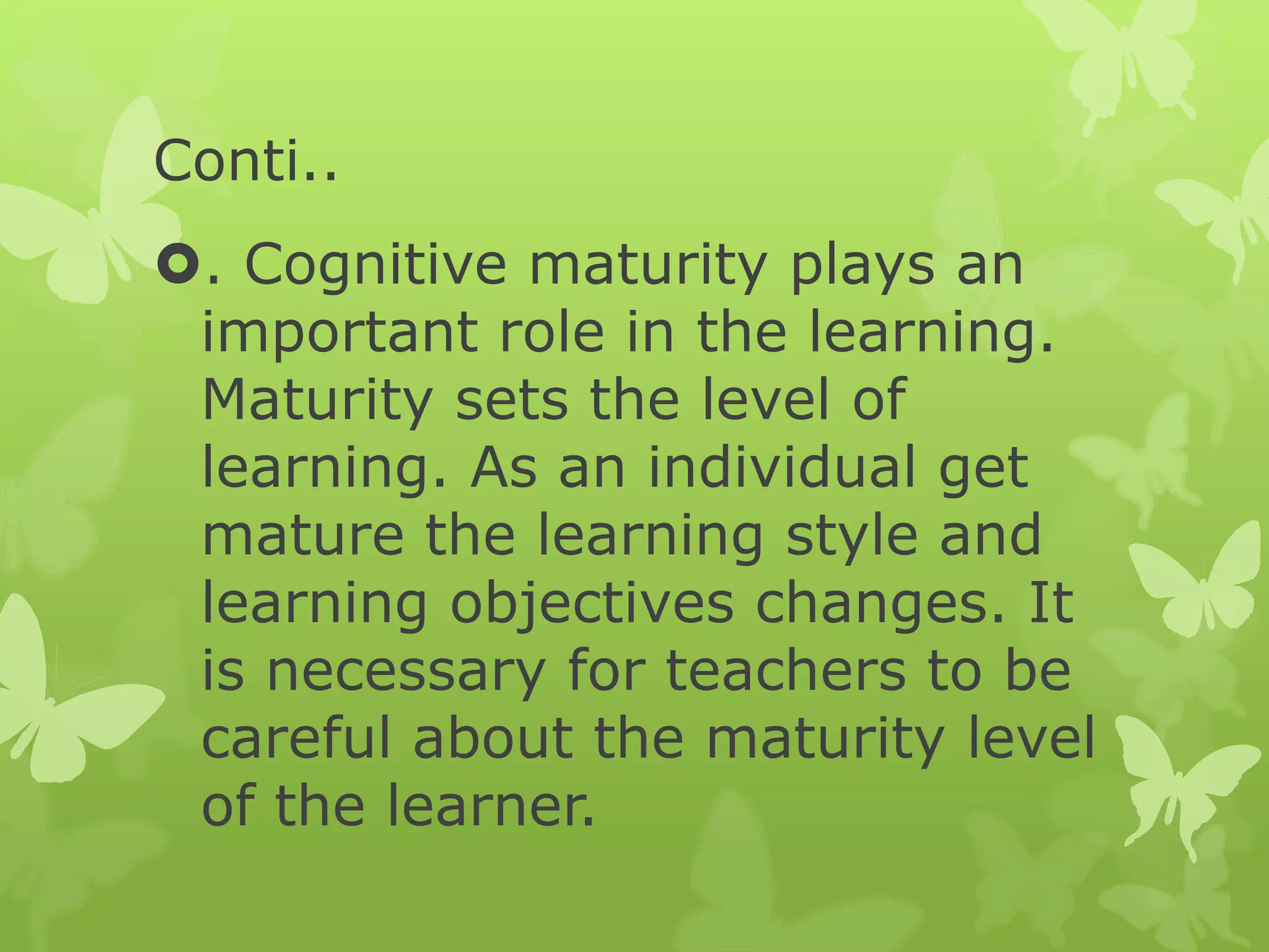 Conti..
. Cognitive maturity plays an
important role in the learning.
Maturity sets the level of
learning. As an individual get
mature the learning style and
learning objectives changes. It
is necessary for teachers to be
careful about the maturity level
of the learner.
 