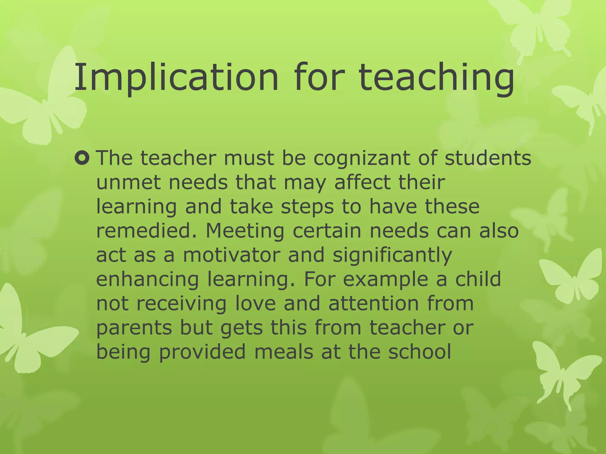 Implication for teaching
 The teacher must be cognizant of students
unmet needs that may affect their
learning and take steps to have these
remedied. Meeting certain needs can also
act as a motivator and significantly
enhancing learning. For example a child
not receiving love and attention from
parents but gets this from teacher or
being provided meals at the school
 