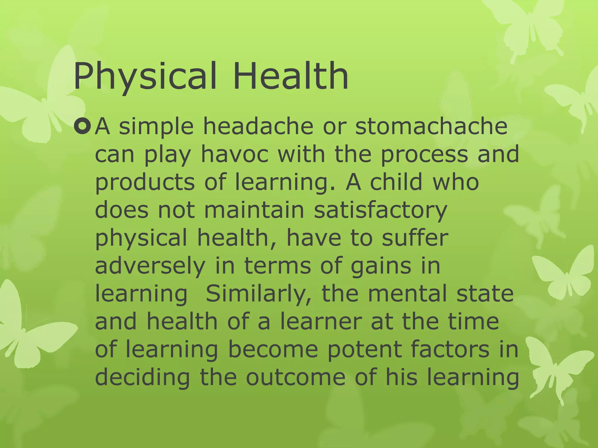 Physical Health
A simple headache or stomachache
can play havoc with the process and
products of learning. A child who
does not maintain satisfactory
physical health, have to suffer
adversely in terms of gains in
learning Similarly, the mental state
and health of a learner at the time
of learning become potent factors in
deciding the outcome of his learning
 