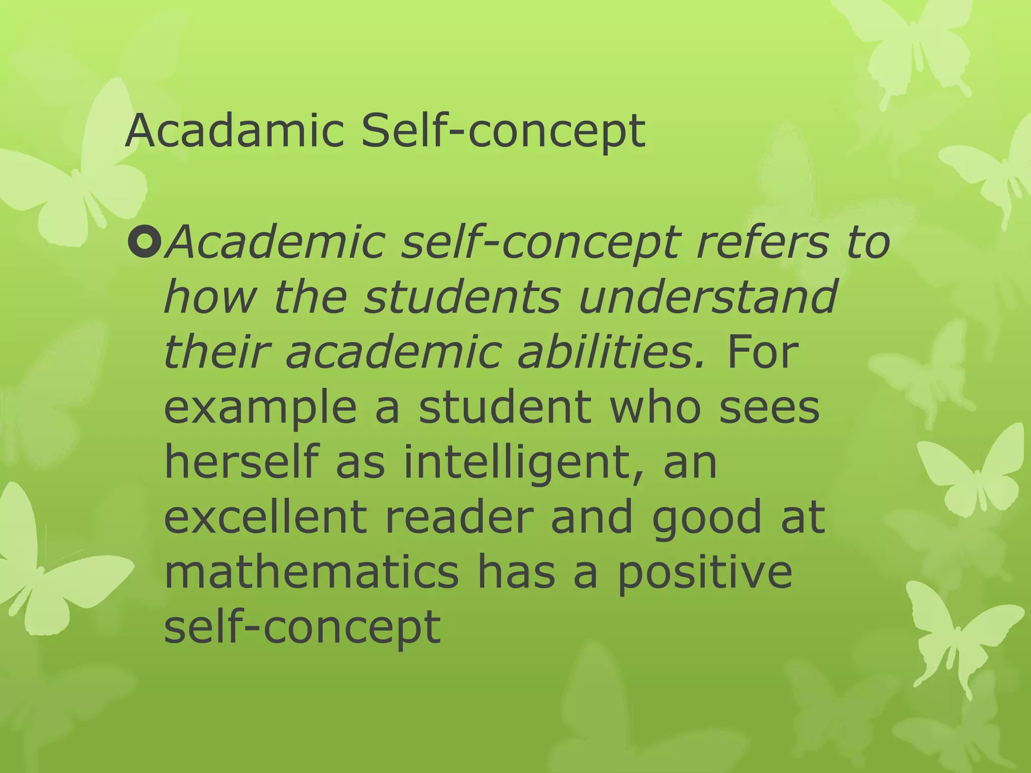 Acadamic Self-concept
Academic self-concept refers to
how the students understand
their academic abilities. For
example a student who sees
herself as intelligent, an
excellent reader and good at
mathematics has a positive
self-concept
 