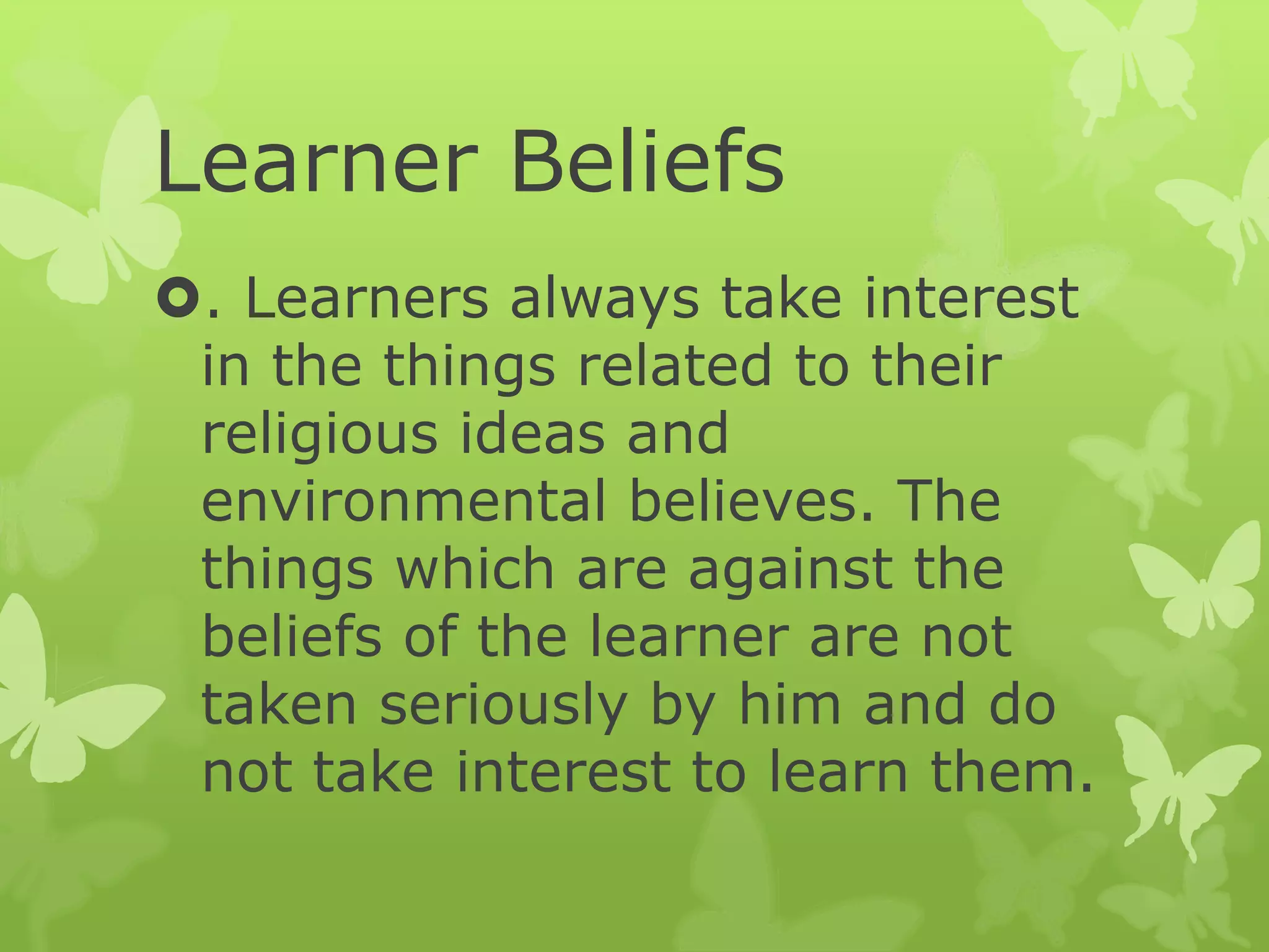 Learner Beliefs
. Learners always take interest
in the things related to their
religious ideas and
environmental believes. The
things which are against the
beliefs of the learner are not
taken seriously by him and do
not take interest to learn them.
 