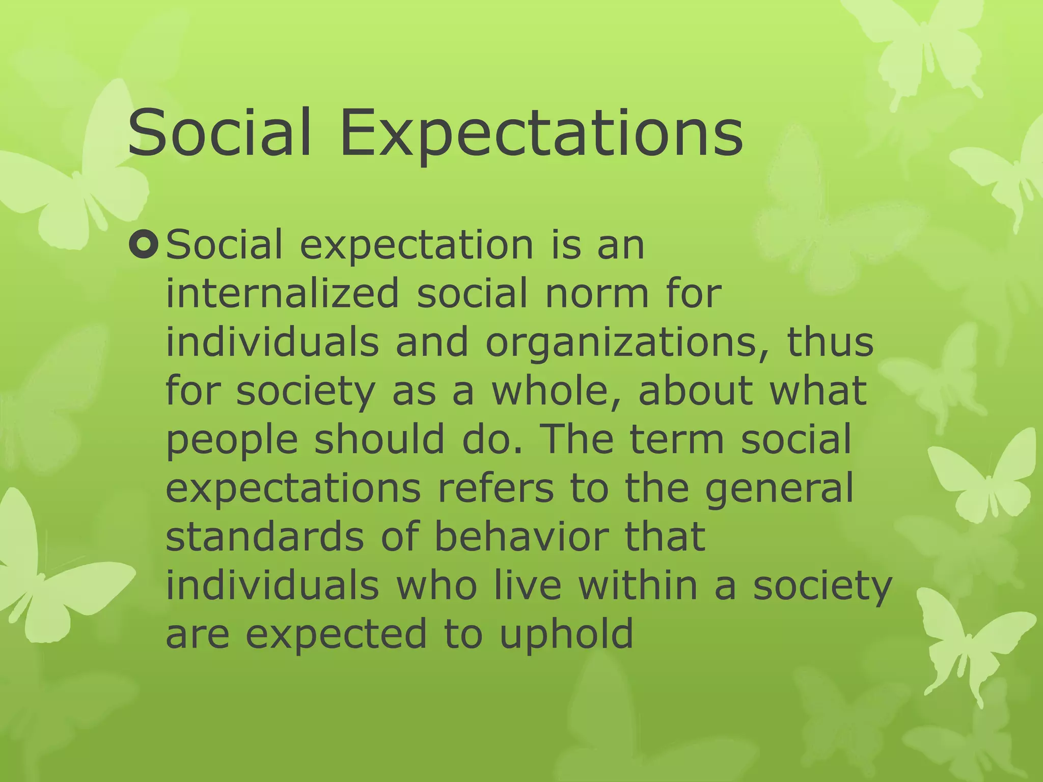 Social Expectations
Social expectation is an
internalized social norm for
individuals and organizations, thus
for society as a whole, about what
people should do. The term social
expectations refers to the general
standards of behavior that
individuals who live within a society
are expected to uphold
 