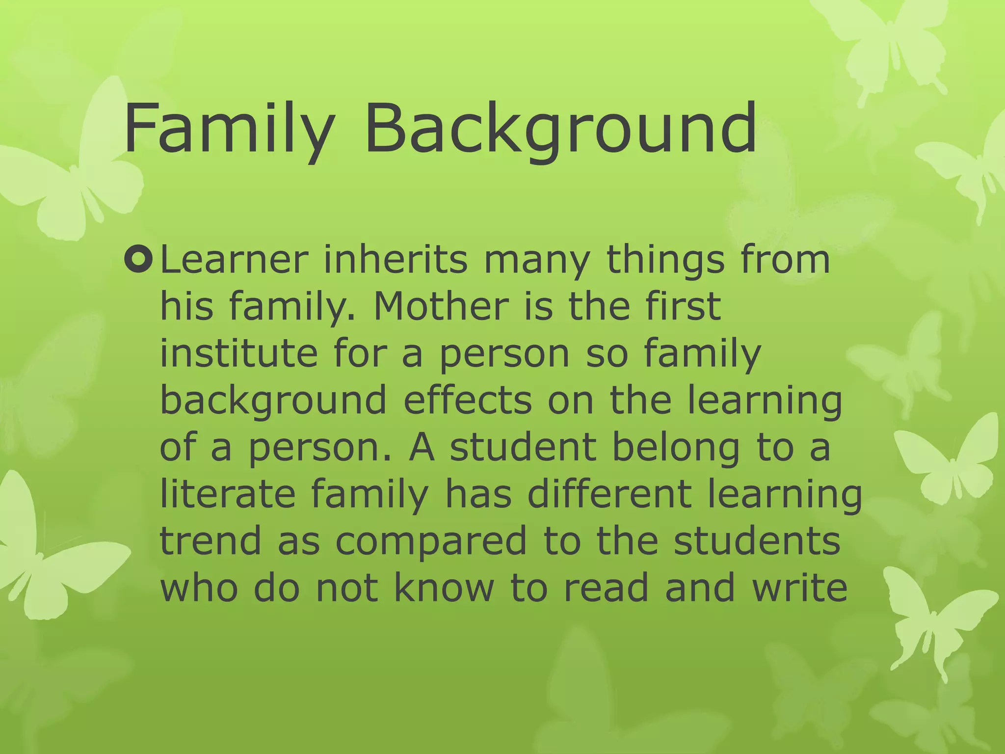 Family Background
Learner inherits many things from
his family. Mother is the first
institute for a person so family
background effects on the learning
of a person. A student belong to a
literate family has different learning
trend as compared to the students
who do not know to read and write
 