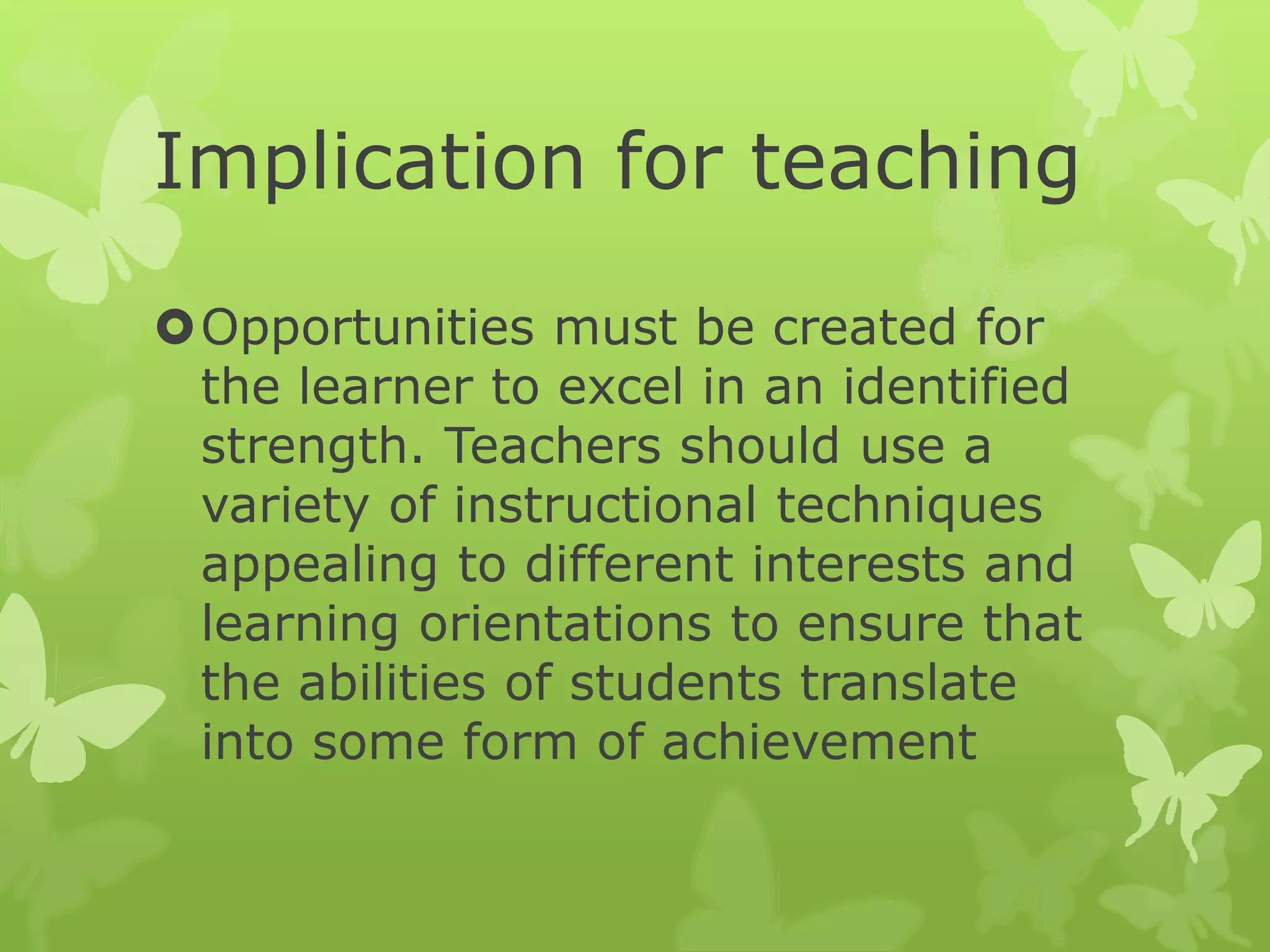 Implication for teaching
Opportunities must be created for
the learner to excel in an identified
strength. Teachers should use a
variety of instructional techniques
appealing to different interests and
learning orientations to ensure that
the abilities of students translate
into some form of achievement
 