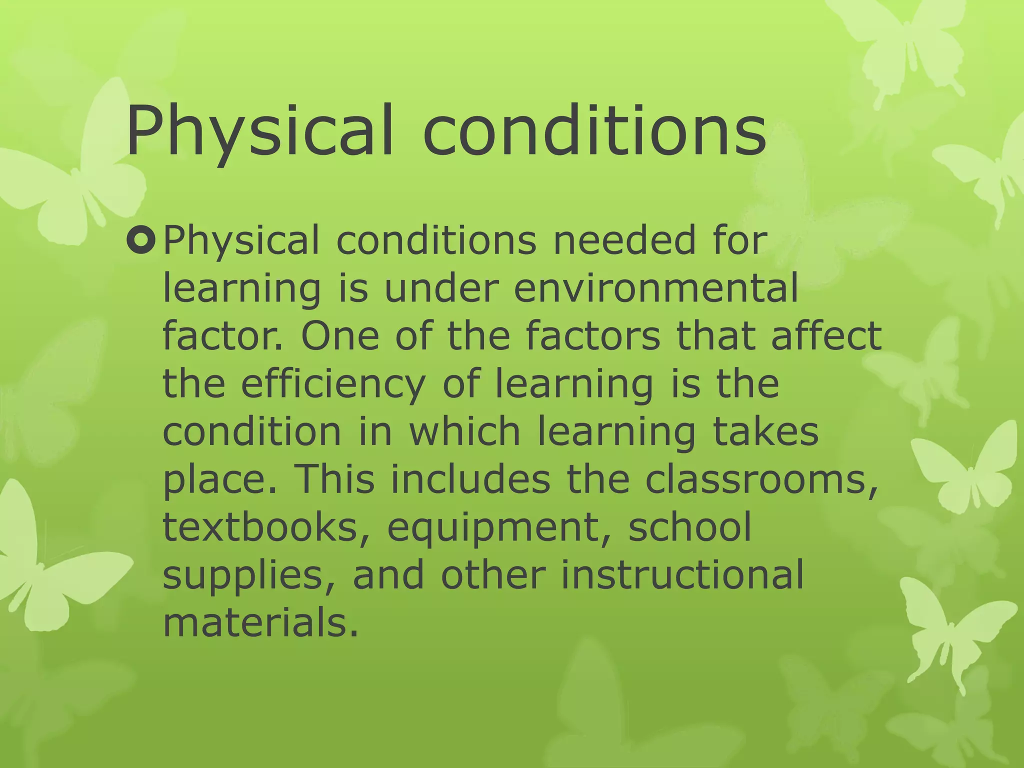 Physical conditions
Physical conditions needed for
learning is under environmental
factor. One of the factors that affect
the efficiency of learning is the
condition in which learning takes
place. This includes the classrooms,
textbooks, equipment, school
supplies, and other instructional
materials.
 