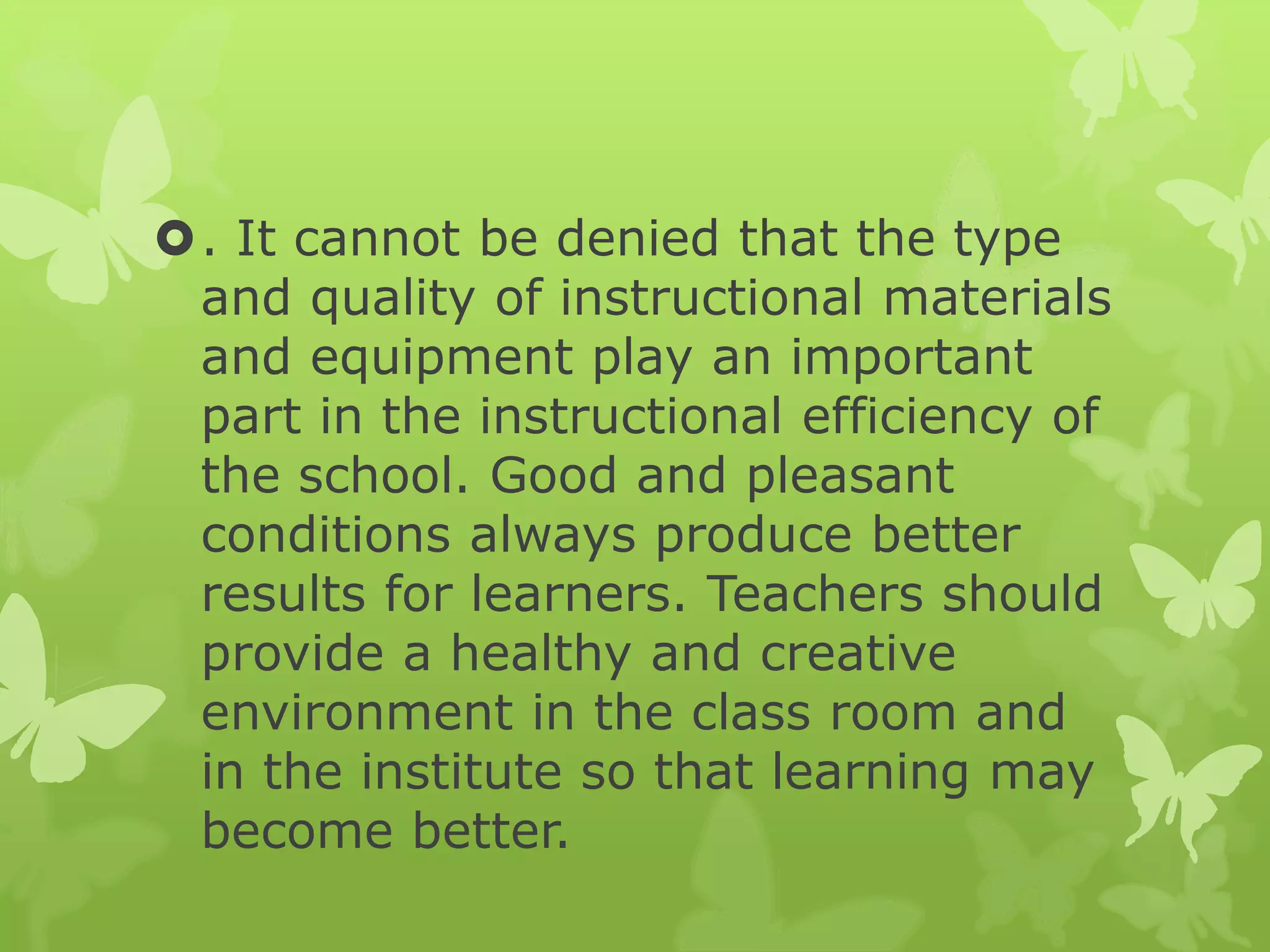 . It cannot be denied that the type
and quality of instructional materials
and equipment play an important
part in the instructional efficiency of
the school. Good and pleasant
conditions always produce better
results for learners. Teachers should
provide a healthy and creative
environment in the class room and
in the institute so that learning may
become better.
 