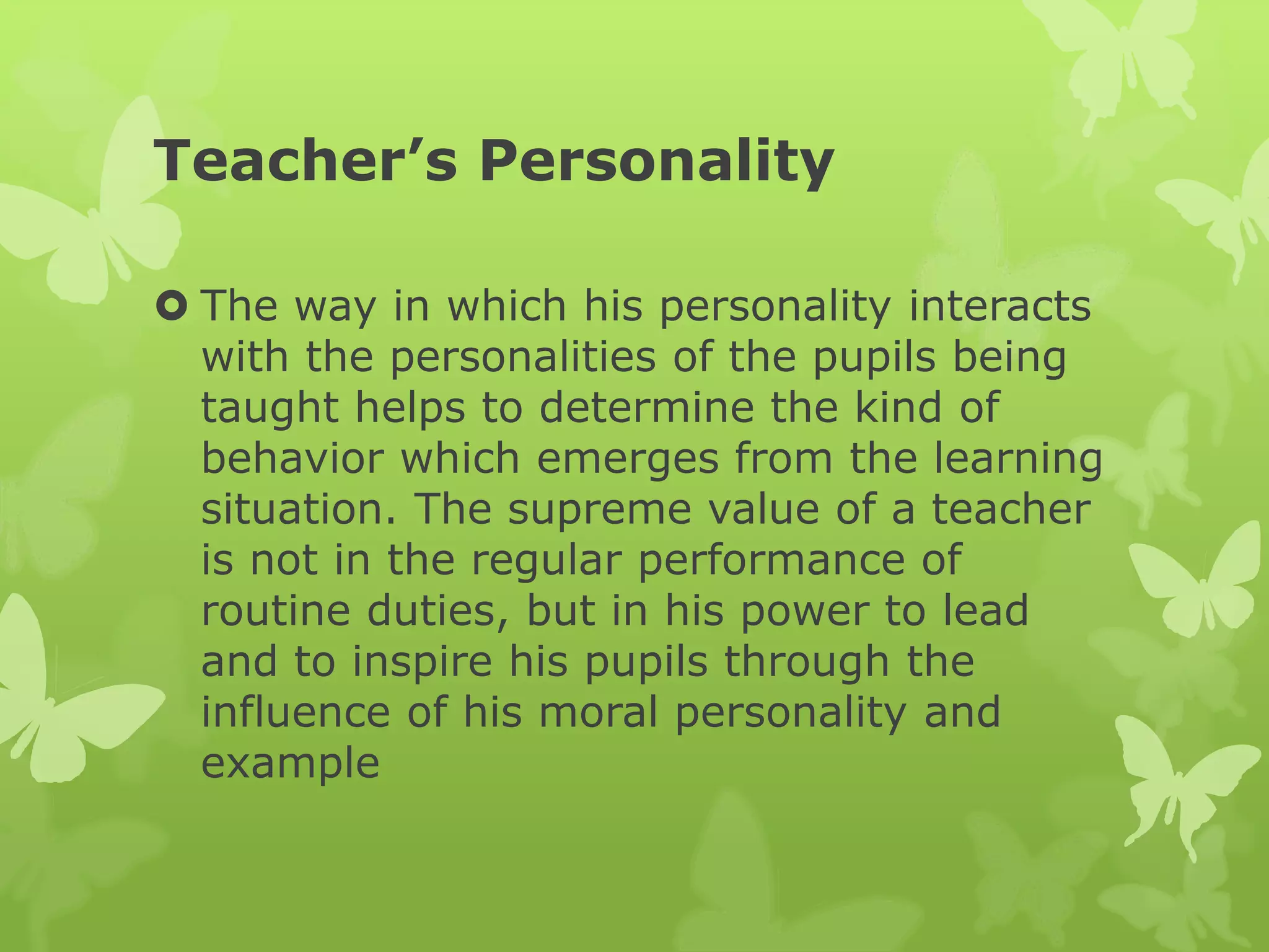 Teacher’s Personality
 The way in which his personality interacts
with the personalities of the pupils being
taught helps to determine the kind of
behavior which emerges from the learning
situation. The supreme value of a teacher
is not in the regular performance of
routine duties, but in his power to lead
and to inspire his pupils through the
influence of his moral personality and
example
 