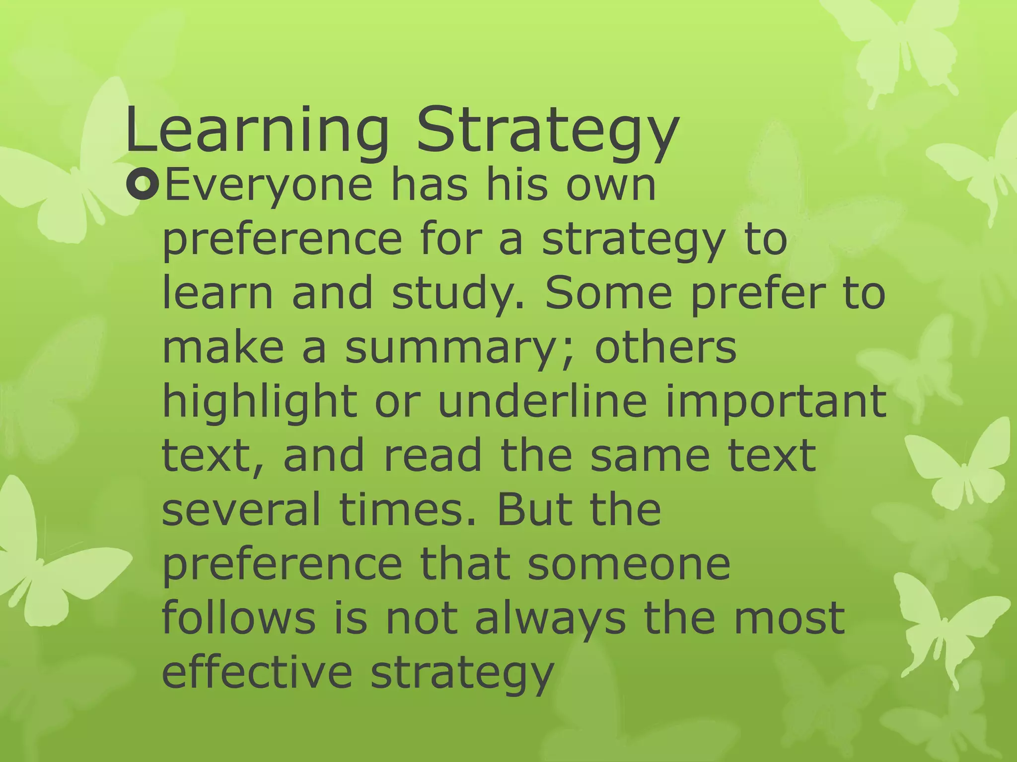 Learning Strategy
Everyone has his own
preference for a strategy to
learn and study. Some prefer to
make a summary; others
highlight or underline important
text, and read the same text
several times. But the
preference that someone
follows is not always the most
effective strategy
 
