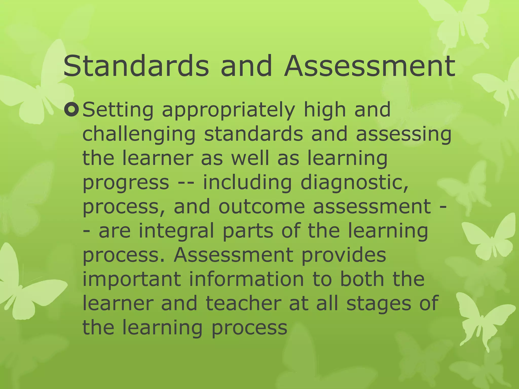 Standards and Assessment
Setting appropriately high and
challenging standards and assessing
the learner as well as learning
progress -- including diagnostic,
process, and outcome assessment -
- are integral parts of the learning
process. Assessment provides
important information to both the
learner and teacher at all stages of
the learning process
 