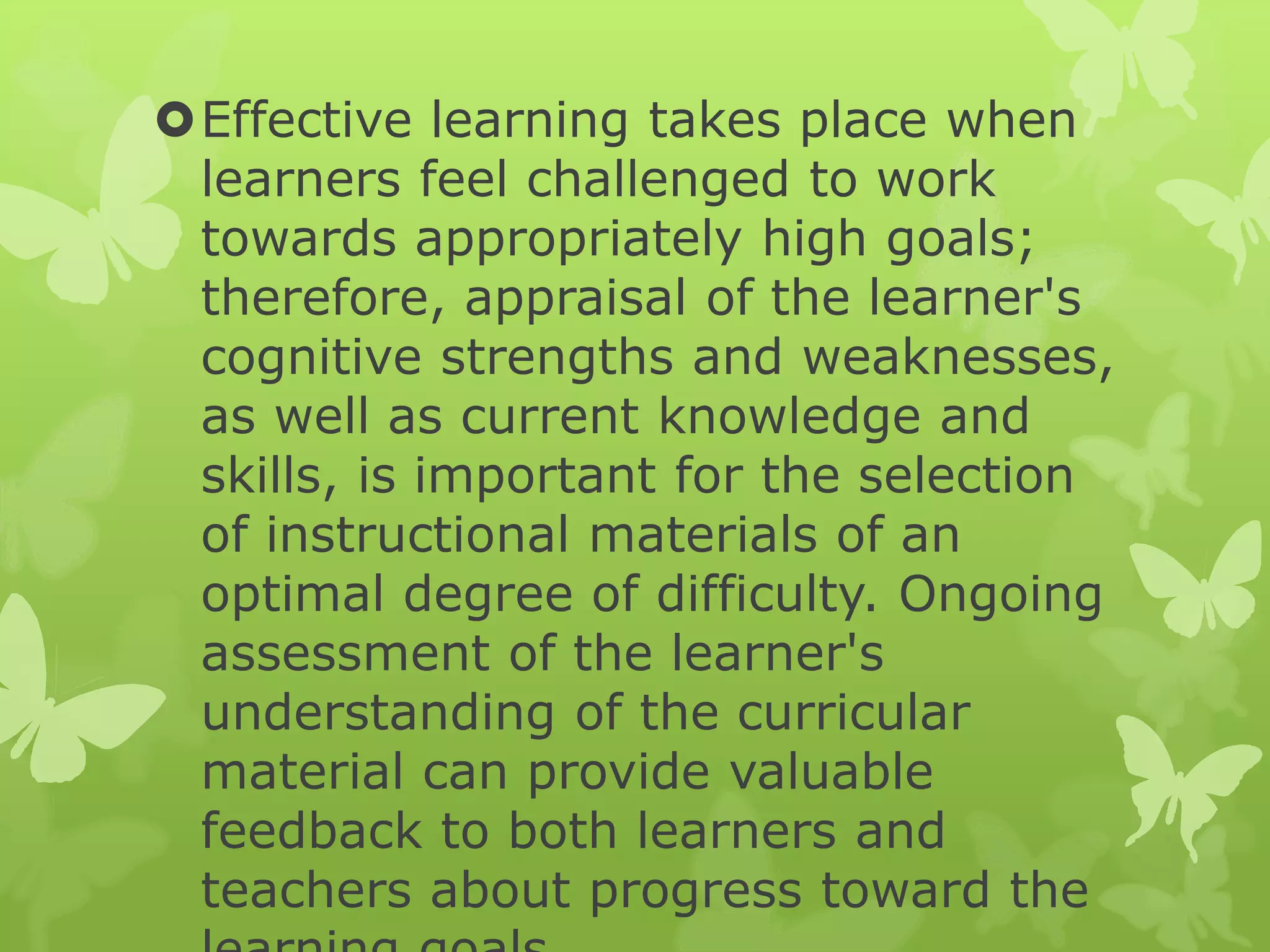 Effective learning takes place when
learners feel challenged to work
towards appropriately high goals;
therefore, appraisal of the learner's
cognitive strengths and weaknesses,
as well as current knowledge and
skills, is important for the selection
of instructional materials of an
optimal degree of difficulty. Ongoing
assessment of the learner's
understanding of the curricular
material can provide valuable
feedback to both learners and
teachers about progress toward the
 