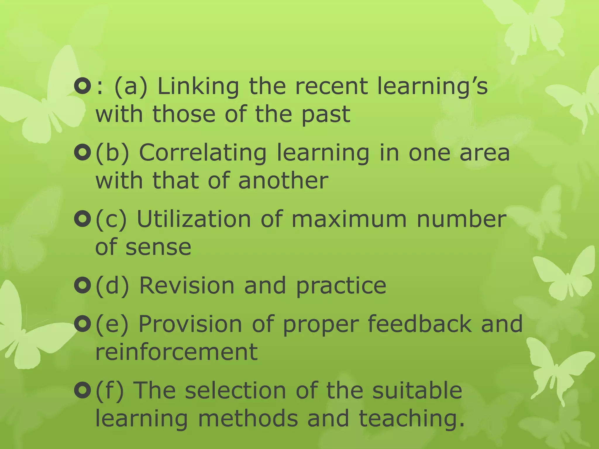 : (a) Linking the recent learning’s
with those of the past
(b) Correlating learning in one area
with that of another
(c) Utilization of maximum number
of sense
(d) Revision and practice
(e) Provision of proper feedback and
reinforcement
(f) The selection of the suitable
learning methods and teaching.
 