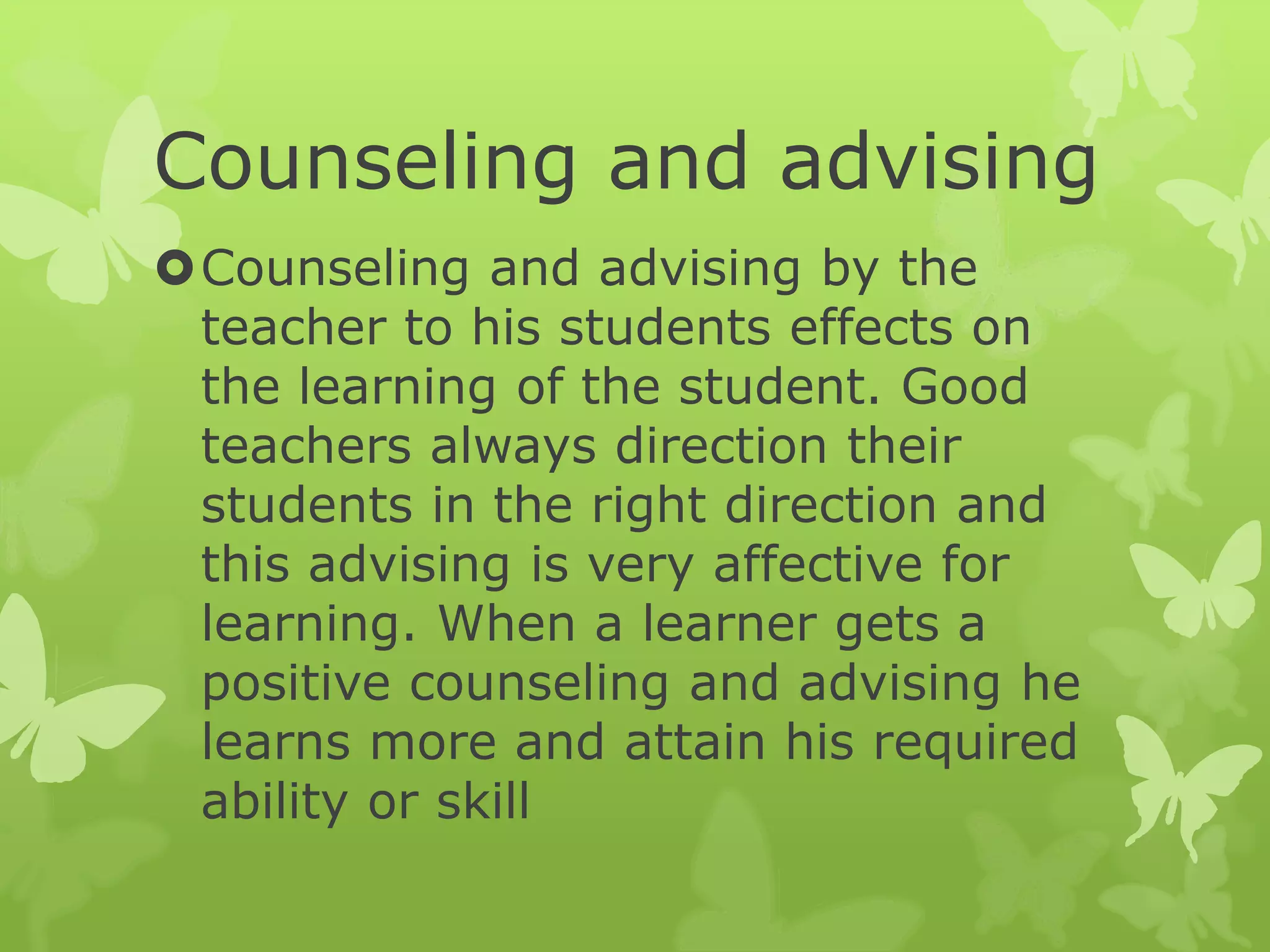 Counseling and advising
Counseling and advising by the
teacher to his students effects on
the learning of the student. Good
teachers always direction their
students in the right direction and
this advising is very affective for
learning. When a learner gets a
positive counseling and advising he
learns more and attain his required
ability or skill
 
