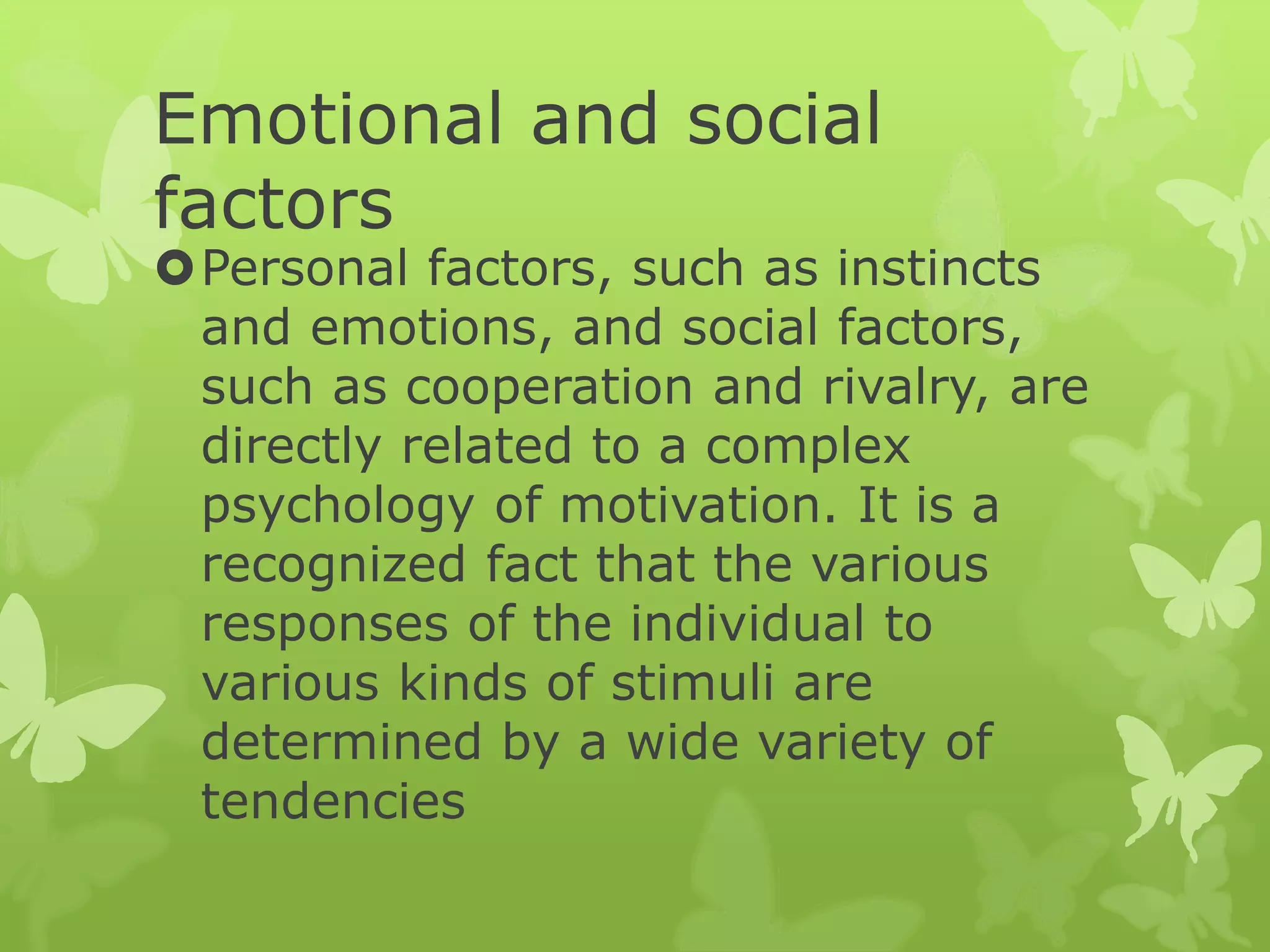 Emotional and social
factors
Personal factors, such as instincts
and emotions, and social factors,
such as cooperation and rivalry, are
directly related to a complex
psychology of motivation. It is a
recognized fact that the various
responses of the individual to
various kinds of stimuli are
determined by a wide variety of
tendencies
 