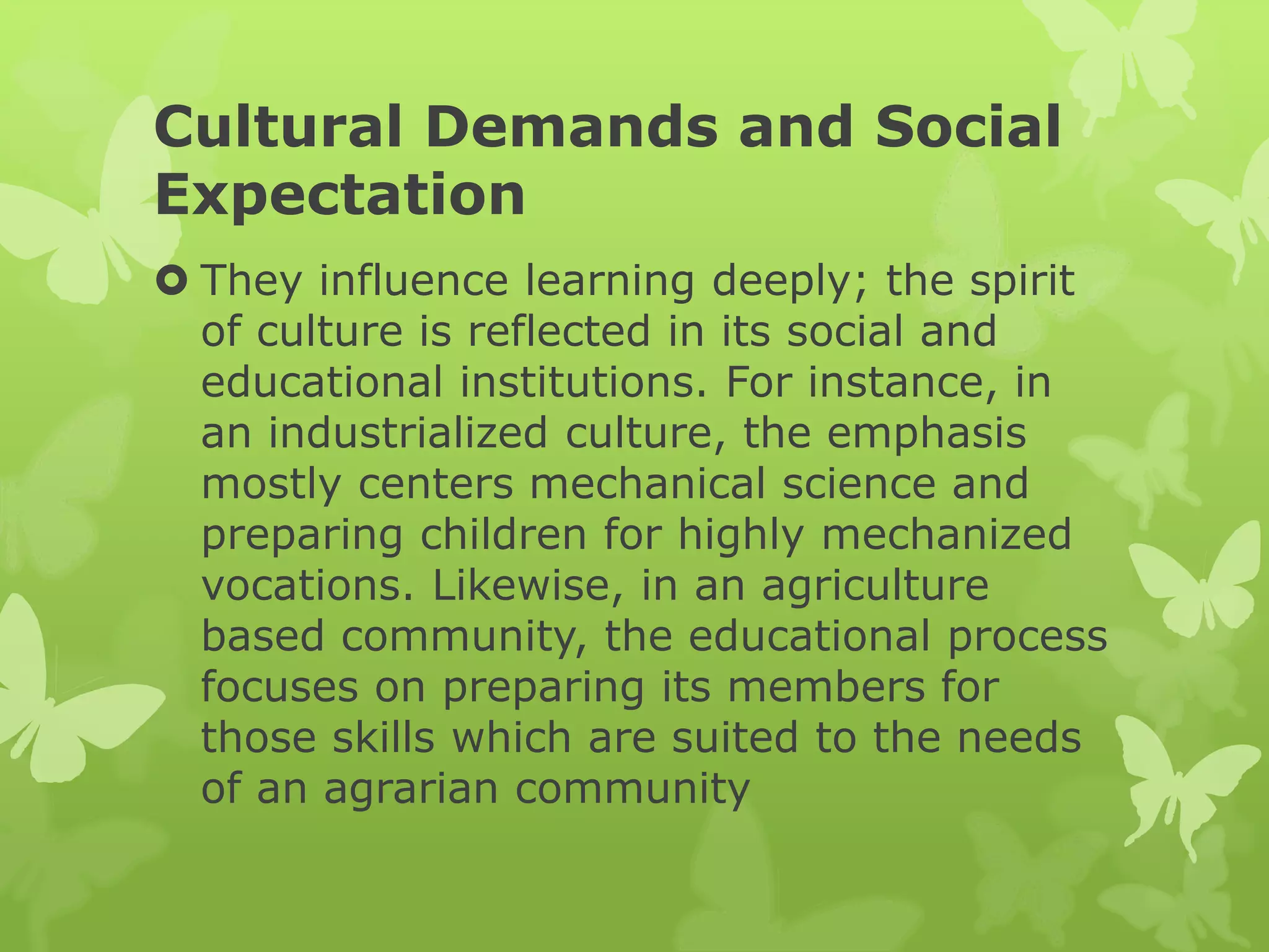 Cultural Demands and Social
Expectation
 They influence learning deeply; the spirit
of culture is reflected in its social and
educational institutions. For instance, in
an industrialized culture, the emphasis
mostly centers mechanical science and
preparing children for highly mechanized
vocations. Likewise, in an agriculture
based community, the educational process
focuses on preparing its members for
those skills which are suited to the needs
of an agrarian community
 