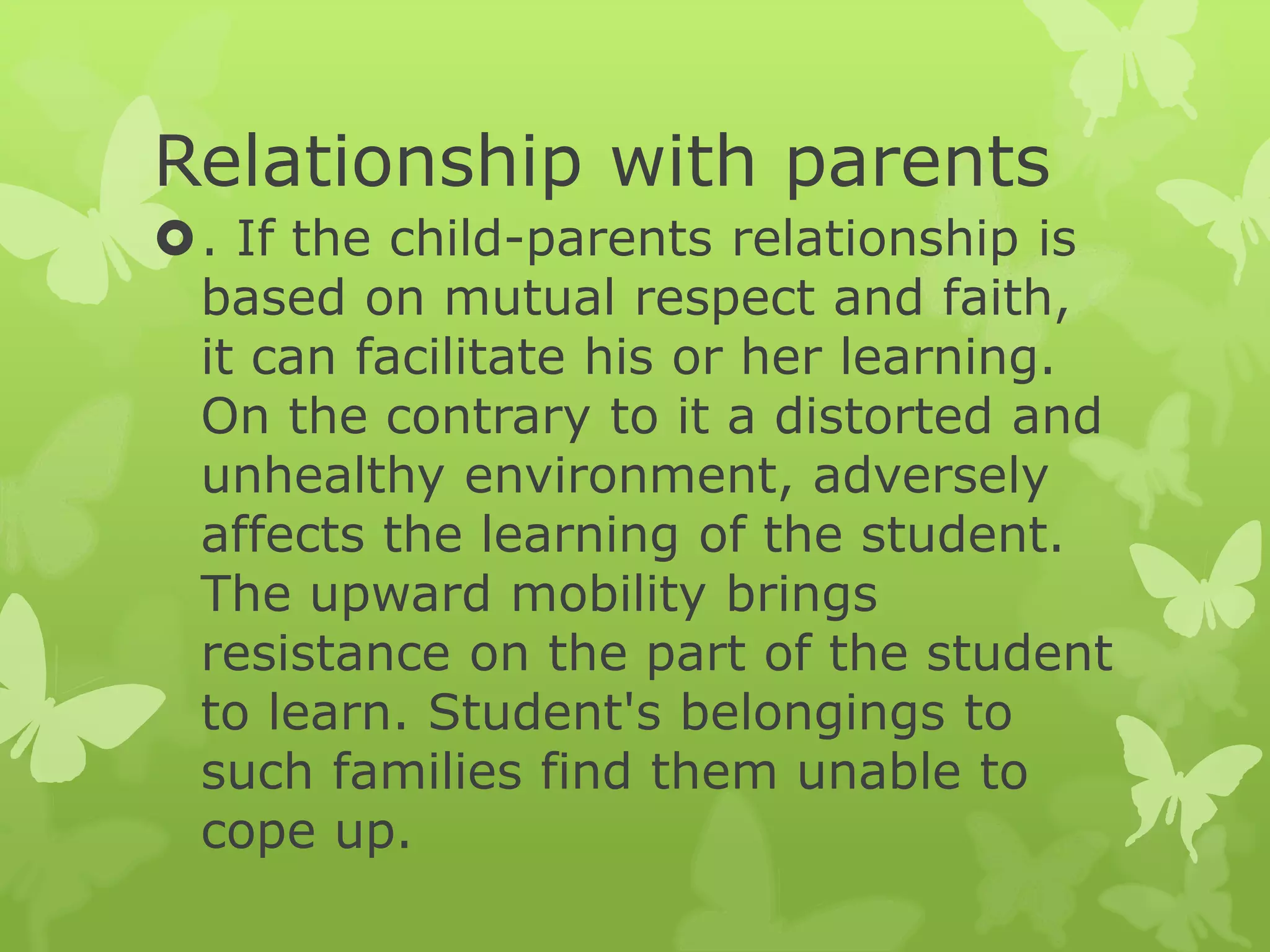 Relationship with parents
. If the child-parents relationship is
based on mutual respect and faith,
it can facilitate his or her learning.
On the contrary to it a distorted and
unhealthy environment, adversely
affects the learning of the student.
The upward mobility brings
resistance on the part of the student
to learn. Student's belongings to
such families find them unable to
cope up.
 
