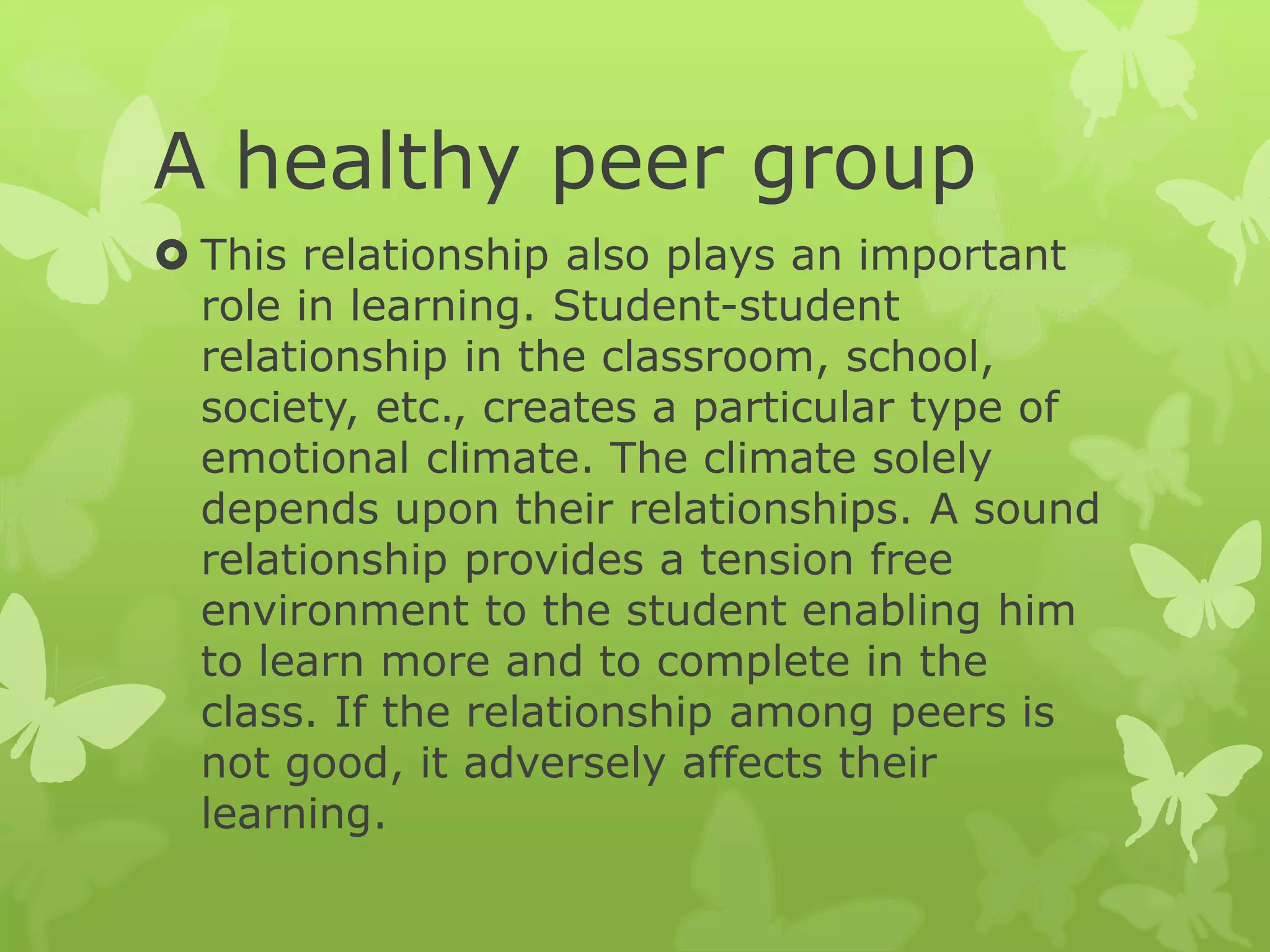 A healthy peer group
 This relationship also plays an important
role in learning. Student-student
relationship in the classroom, school,
society, etc., creates a particular type of
emotional climate. The climate solely
depends upon their relationships. A sound
relationship provides a tension free
environment to the student enabling him
to learn more and to complete in the
class. If the relationship among peers is
not good, it adversely affects their
learning.
 