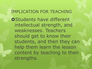 IMPLICATION FOR TEACHING
Students have different
intellectual strength, and
weaknesses. Teachers
should get to know their
students, and then they can
help them learn the lesson
content by teaching to their
strengths.
 