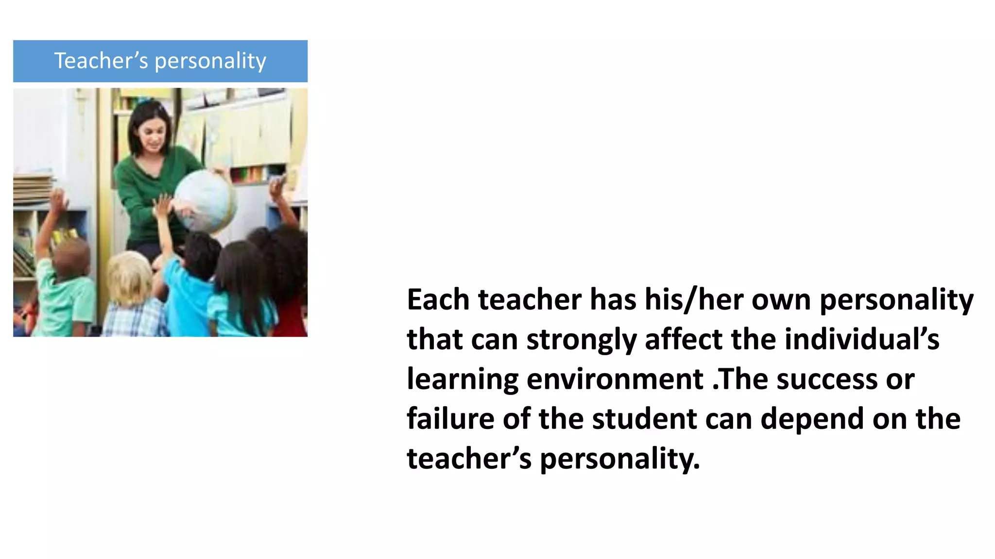 Each teacher has his/her own personality
that can strongly affect the individual’s
learning environment .The success or
failure of the student can depend on the
teacher’s personality.
Teacher’s personality
 
