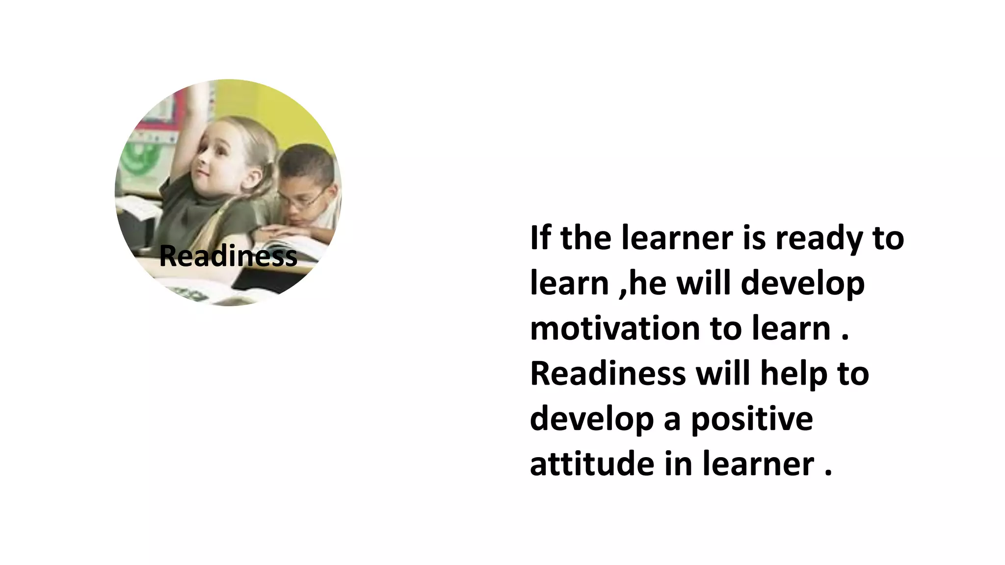 If the learner is ready to
learn ,he will develop
motivation to learn .
Readiness will help to
develop a positive
attitude in learner .
Readiness
 