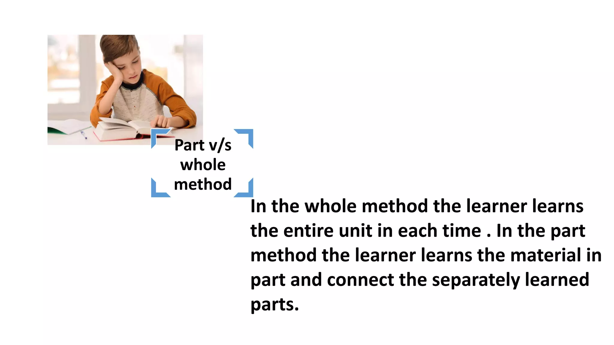 In the whole method the learner learns
the entire unit in each time . In the part
method the learner learns the material in
part and connect the separately learned
parts.
Part v/s
whole
method
 