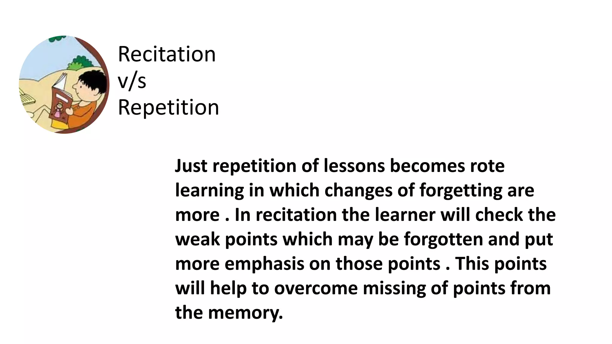 Just repetition of lessons becomes rote
learning in which changes of forgetting are
more . In recitation the learner will check the
weak points which may be forgotten and put
more emphasis on those points . This points
will help to overcome missing of points from
the memory.
Recitation
v/s
Repetition
 